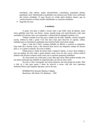 metrópole, rede urbana, região metropolitana, conurbação, população urbana,
       população rural. Substituindo as pedrinhas com números por fichas com a definição
       dos termos estudados. O jogo deverá ser criado pelos próprios alunos, que ao
       confeccionarem as fichas estarão trabalhando os conceitos estudados.
   •   Sugestão de texto.

                                        A mudança

             A gente veio para a cidade e trouxe tudo o que tinha: latas de plantas, umas
cinco galinhas num baú, um banco, camas, guarda-roupa sem porta.Pusemos tudo num
caminhão.Um menino meu veio segurando o cachorrinho.O papagaio também veio.
             Tinham contado lá na roça que a cidade tem de tudo: trabalho, oficina, hospital,
escola, ônibus.Lá onde a gente vivia não dava mais para ficar.Era só capinar, colher,
trabalhar para os fazendeiros ganhando uma miséria.Então resolvemos mudar.
             Aqui a vida não é fácil. Arranjei trabalho na fábrica e controlo as máquinas.
Faço todo dia a mesma coisa, o dia inteiro.Cansa mexer nas maquinas sempre do mesmo
jeito, e, se a gente se distrair, fica sem os dedos.
             Ganho pouco e tenho de morar onde o aluguel é barato. A casa e bem simples e
tem um pedaço de terra onde a gente plantou umas ervas de chá, couve, cheiro-verde.O
dinheiro não dá para comprar muita coisa; até os meninos pequenos trabalham.
             Às vezes penso em voltar para a roça. Mas aqui meus filhos podem estudar, tem
um muito esforçado que trabalha no supermercado e já está na oitava série.
             Na roça a vida é sossegada, tem muita natureza, não tem perigo de assalto. Mas
a vida só é boa para quem é dono da terra.Lá a nossa vida não tem esperança
nenhuma.Parece que ninguém liga para o povo da roça.

           RODRIGUES, Rosicler Martins; Cidades.
           Brasileiras. São Paulo. Ed. Moderna – 1992




                                                                                          2
 