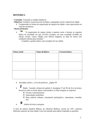 ROTEIRO 4

- Conteúdo: Tornando as cidades habitáveis
- Objetivos: Conhecer os processos de exclusão e segregação social e espacial na cidade.
   • Compreender as formas de organização de espaços da cidade e suas repercussões na
       vida dos moradores.
- Desenvolvimento:
   •           “A organização do espaço retrata a maneira como o homem se organiza
       dentro da sociedade em que vive.Por exemplo, em uma sociedade dividida em
       classes sociais, vemos cidades com bairros elegantes ao lado de outros sem
       condições mínima para moradia.”
           Complete o quadro abaixo com exemplos de sua cidade.




Classe social                   Nome do Bairro                Características




   •   Atividade coletiva _ livro do professor _ página 50

   •        Dupla – fazendo a leitura do capítulo 2, da página 37 até 50, do livro do aluno,
       descrever sobre os temas abaixo relacionados; no final compare as respostas:
             Favelas: (características)
             Especulação imobiliária
             Boas práticas urbanas: (orçamento participativo, saneamento, moradia,
                etc)

   •            Análise de texto e pesquisa

A letra da música Saudosa Maloca, de Adoniran Barbosa, escrita em 1951, expressa
diferentes aspectos de uma cidade. Leia com atenção para depois responder as questões:


                                                                                         2
 