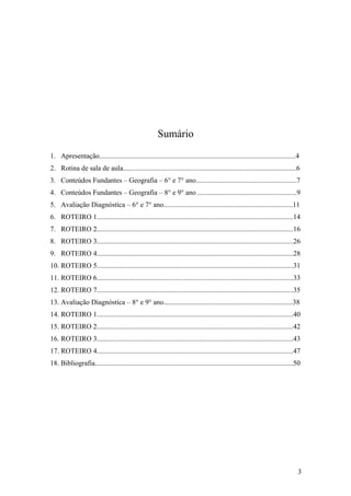 Sumário
1. Apresentação...............................................................................................................4
2. Rotina de sala de aula..................................................................................................6
3. Conteúdos Fundantes – Geografia – 6° e 7° ano.........................................................7
4. Conteúdos Fundantes – Geografia – 8° e 9° ano ........................................................9
5. Avaliação Diagnóstica – 6° e 7° ano.........................................................................11
6. ROTEIRO 1...............................................................................................................14
7. ROTEIRO 2...............................................................................................................16
8. ROTEIRO 3...............................................................................................................26
9. ROTEIRO 4...............................................................................................................28
10. ROTEIRO 5...............................................................................................................31
11. ROTEIRO 6...............................................................................................................33
12. ROTEIRO 7...............................................................................................................35
13. Avaliação Diagnóstica – 8° e 9° ano.........................................................................38
14. ROTEIRO 1...............................................................................................................40
15. ROTEIRO 2...............................................................................................................42
16. ROTEIRO 3...............................................................................................................43
17. ROTEIRO 4...............................................................................................................47
18. Bibliografia................................................................................................................50




                                                                                                                                3
 