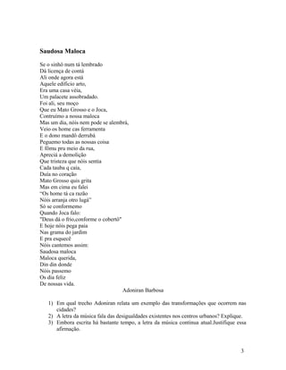 Saudosa Maloca

Se o sinhô num tá lembrado
Dá licença de contá
Ali onde agora está
Aquele edíficio arto,
Era uma casa véia,
Um palacete assobradado.
Foi ali, seu moço
Que eu Mato Grosso e o Joca,
Contruímo a nossa maloca
Mas um dia, nóis nem pode se alembrá,
Veio os home cas ferramenta
E o dono mandô derrubá
Peguemo todas as nossas coisa
E fômu pru meio da rua,
Apreciá a demolição
Que tristeza que nóis sentia
Cada tauba q caía,
Duía no coração
Mato Grosso quis grita
Mas em cima eu falei
“Os home tá ca razão
Nóis arranja otro lugá”
Só se conformemo
Quando Joca falo:
"Deus dá o frio,conforme o cobertô"
E hoje nóis pega paia
Nas grama do jardim
E pra esquecê
Nóis cantemos assim:
Saudosa maloca
Maloca querida,
Din din donde
Nóis passemo
Os dia feliz
De nossas vida.
                                    Adoniran Barbosa

   1) Em qual trecho Adoniran relata um exemplo das transformações que ocorrem nas
      cidades?
   2) A letra da música fala das desigualdades existentes nos centros urbanos? Explique.
   3) Embora escrita há bastante tempo, a letra da música continua atual.Justifique essa
      afirmação.


                                                                                     3
 