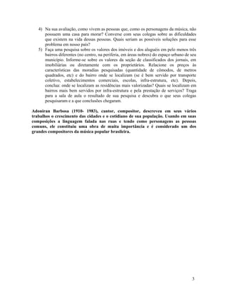 4) Na sua avaliação, como vivem as pessoas que, como os personagens da música, não
      possuem uma casa para morar? Converse com seus colegas sobre as dificuldades
      que existem na vida dessas pessoas. Quais seriam as possíveis soluções para esse
      problema em nosso país?
   5) Faça uma pesquisa sobre os valores dos imóveis e dos aluguéis em pelo menos três
      bairros diferentes (no centro, na periferia, em áreas nobres) do espaço urbano de seu
      município. Informe-se sobre os valores da seção de classificados dos jornais, em
      imobiliárias ou diretamente com os proprietários. Relacione os preços às
      características das moradias pesquisadas (quantidade de cômodos, de metros
      quadrados, etc) e do bairro onde se localizam (se é bem servido por transporte
      coletivo, estabelecimentos comerciais, escolas, infra-estrutura, etc). Depois,
      conclua: onde se localizam as residências mais valorizadas? Quais se localizam em
      bairros mais bem servidos por infra-estrutura e pela prestação de serviços? Traga
      para a sala de aula o resultado de sua pesquisa e descubra o que seus colegas
      pesquisaram e a que conclusões chegaram.

Adoniran Barbosa (1910- 1983), cantor, compositor, descreveu em seus vários
trabalhos o crescimento das cidades e o cotidiano de sua população. Usando em suas
composições a linguagem falada nas ruas e tendo como personagens as pessoas
comuns, ele constituiu uma obra de muita importância e é considerado um dos
grandes compositores da música popular brasileira.




                                                                                        3
 