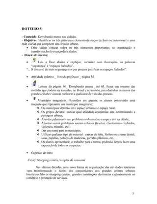 ROTEIRO 5

- Conteúdo: Derrubando muros nas cidades.
- Objetivos: Identificar os três principais elementos(espaços exclusivos, automóvel e uma
rede viária) que compõem um circuito urbano.
    • Criar visões críticas sobre os três elementos importantes na organização e
        transformação do espaço das cidades.
- Desenvolvimento:

   •         Leia a frase abaixo e explique, inclusive com ilustrações, as palavras
        “segurança” e “espaços fechados”.
   “... O discurso de mais segurança é o que procura justificar os espaços fechados”.

   •     Atividade coletiva _ livro do professor _ página 58.


   •          Leitura da página 60_ Derrubando muros_ até 63. Fazer um resumo das
         medidas que podem ser tomadas, no Brasil e no mundo, para derrubar os muros das
         grandes cidades visando melhorar a qualidade de vida das pessoas.

   •         Município imaginário_ Reunidos em grupos, os alunos construirão uma
         maquete que represente um município imaginário:
             Os municípios deverão ter o espaço urbano e o espaço rural;
             Os grupos deverão indicar qual atividade econômica está determinando a
                paisagem urbana;
             Abordar pelo menos um problema ambiental no campo e um na cidade;
             Abordar outros problemas sociais urbanos (favelas, condomínios fechados,
                violência, trânsito, etc.)
             Dar um nome para o município;
             Utilizar qualquer tipo de material: caixas de leite, fósforo ou creme dental,
                latas, papelão, pedaços de madeiras, garrafas plásticas, etc.
             Os alunos apresentarão o trabalho para a turma, podendo depois fazer uma
                exposição de todas as maquetes.

   •     Sugestão de texto

       Texto: Shopping centers, templos de consumo

           Nas ultimas décadas, uma nova forma de organização das atividades terciárias
   vem transformando o hábito dos consumidores nos grandes centros urbanos
   brasileiros.São os shopping centers, grandes construções destinadas exclusivamente ao
   comércio e prestação de serviços.




                                                                                        3
 