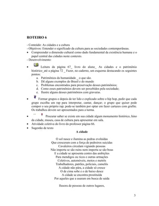 ROTEIRO 6

- Conteúdo: As cidades e a cultura
- Objetivos: Entender o significado da cultura para as sociedades contemporâneas.
• Compreender a dimensão cultural como dado fundamental da existência humana e o
    papel central das cidades neste contexto.
- Desenvolvimento:

•           Leitura da página 67_ livro do aluno_ As cidades e o patrimônio
    histórico_até a página 72 _ Fazer, no caderno, um esquema destacando os seguintes
    pontos:
        a. Patrimônios da humanidade _ o que são.
        b. Dê alguns exemplos do Brasil e do mundo
        c. Problemas encontrados para preservação desses patrimônios;
        d. Como esses patrimônios devem ser percebidos pela sociedade;
        e. Ilustre alguns desses patrimônios com gravuras.

•         Formar grupos e depois de ter lido e explicado sobre o hip hop, pedir que cada
    grupo escolha um rap para interpretar, cantar, dançar; o grupo que quiser pode
    compor o seu próprio rap; pode-se também por optar em fazer cartazes com grafite.
    Os trabalhos devem ser apresentados para a turma.

•              Procurar saber se existe em sua cidade algum monumento histórico, hino
    da cidade, museu, casa de cultura para apresentar em sala.
•   Atividade coletiva do livro do professor página 66.
•   Sugestão de texto
                                        A cidade

                      O sol nasce e ilumina as pedras evoluídas
                   Que cresceram com a força de pedreiros suicidas
                        Cavaleiros circulam vigiando pessoas
                   Não importa se são ruins nem importa se são boas
                     E a cidade se apresenta centro das ambições
                      Para mendigos ou ricos e outras armações
                        Coletivos, automóveis, motos e metrôs
                      Trabalhadores, patrões, policiais, camelôs
                        A cidade não pára, a cidade só cresce
                          O de cima sobe e o de baixo desce
                           A cidade se encontra prostituída
                     Por aqueles que a usaram em busca de saída

                          Ilusora de pessoas de outros lugares,


                                                                                     3
 
