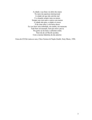 A cidade e sua fama vai além dos mares
                        No meio da esperteza internacional
                        A cidade até que não está tão mal
                       E a situação sempre mais ou menos
                    Sempre uns com mais e outros com menos
                       A cidade não pára, a cidade só cresce
                        O de cima sobe e o de baixo desce
               Eu vou fazer uma embolada, um samba, um maracatu
                   Tudo bem envenenado, bom pra mim e pra tu
                     Pra gente sai da lama e enfrentar urubu
                          Num dia de sol Recife acordou
                     Com a mesma fedentina do dia anterior.

Faixa do CD Da Lama ao caos, Chico Science & Nação Zumbi, Sony Music, 1994.




                                                                              3
 