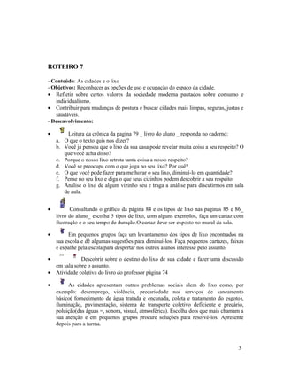 ROTEIRO 7

- Conteúdo: As cidades e o lixo
- Objetivos: Reconhecer as opções de uso e ocupação do espaço da cidade.
• Refletir sobre certos valores da sociedade moderna pautados sobre consumo e
   individualismo.
• Contribuir para mudanças de postura e buscar cidades mais limpas, seguras, justas e
   saudáveis.
- Desenvolvimento:

•       Leitura da crônica da pagina 79 _ livro do aluno _ responda no caderno:
    a. O que o texto quis nos dizer?
    b. Você já pensou que o lixo da sua casa pode revelar muita coisa a seu respeito? O
       que você acha disso?
    c. Porque o nosso lixo retrata tanta coisa a nosso respeito?
    d. Você se preocupa com o que joga no seu lixo? Por quê?
    e. O que você pode fazer para melhorar o seu lixo, diminuí-lo em quantidade?
    f. Pense no seu lixo e diga o que seus cizinhos podem descobrir a seu respeito.
    g. Analise o lixo de algum vizinho seu e traga a análise para discutirmos em sala
       de aula.


•          Consultando o gráfico da página 84 e os tipos de lixo nas paginas 85 e 86_
    livro do aluno_ escolha 5 tipos de lixo, com alguns exemplos, faça um cartaz com
    ilustração e o seu tempo de duração.O cartaz deve ser exposto no mural da sala.

•        Em pequenos grupos faça um levantamento dos tipos de lixo encontrados na
    sua escola e dê algumas sugestões para diminuí-los. Faça pequenos cartazes, faixas
    e espalhe pela escola para despertar nos outros alunos interesse pelo assunto.

•              Descobrir sobre o destino do lixo de sua cidade e fazer uma discussão
    em sala sobre o assunto.
•   Atividade coletiva do livro do professor página 74

•        As cidades apresentam outros problemas sociais alem do lixo como, por
    exemplo: desemprego, violência, precariedade nos serviços de saneamento
    básico( fornecimento de água tratada e encanada, coleta e tratamento do esgoto),
    iluminação, pavimentação, sistema de transporte coletivo deficiente e precário,
    poluição(das águas =, sonora, visual, atmosférica). Escolha dois que mais chamam a
    sua atenção e em pequenos grupos procure soluções para resolvê-los. Apresente
    depois para a turma.



                                                                                    3
 