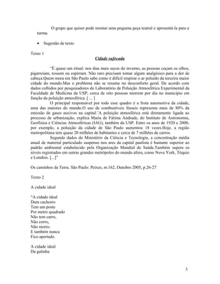 O grupo que quiser pode montar uma pequena peça teatral e apresentá-la para a
   turma.

   •   Sugestão de texto

Texto 1
                                    Cidade sufocada

            “É quase um ritual: nos dias mais secos do inverno, as pessoas coçam os olhos,
pigarreiam, tossem ou espirram. Não raro precisam tomar algum analgésico para a dor de
cabeça.Quem mora em São Paulo sabe como é difícil respirar o ar poluído da terceira maior
cidade do mundo.Mas o problema não se resume no desconforto geral. De acordo com
dados colhidos por pesquisadores do Laboratório de Poluição Atmosférica Experimental da
Faculdade de Medicina da USP, cerca de oito pessoas morrem por dia no município em
função da poluição atmosférica. [ ... ]
            O principal responsável por todo esse quadro é a frota automotiva da cidade,
uma das maiores do mundo.O uso de combustíveis fósseis representa mais de 80% da
emissão de gases nocivos na capital.’A poluição atmosférica está diretamente ligada ao
processo de urbanização, explica Maria de Fátima Andrade, do Instituto de Astronomia,
Geofísica e Ciências Atmosféricas (IAG), também da USP. Entre os anos de 1920 e 2000,
por exemplo, a poluição da cidade de São Paulo aumentou 18 vezes.Hoje, a região
metropolitana tem quase 20 milhões de habitantes e cerca de 7 milhões de carros.
            Segundo dados do Ministério da Ciência e Tecnologia, a concentração média
anual de material particulado suspenso nos ares da capital paulista é bastante superior ao
padrão ambiental estabelecido pela Organização Mundial de Saúde.Também supera os
níveis registrados em outras grandes metrópoles do mundo afora, como Nova York, Tóquio
e Londres. [...]”

Os caminhos da Terra. São Paulo: Peixes, m.162, Outubro 2005, p.26-27

Texto 2

A cidade ideal

“A cidade ideal
Dum cachorro
Tem um poste
Por metro quadrado
Não tem carro,
Não corro,
Não morro.
E também nunca
Fico apertado.

A cidade ideal
Da galinha



                                                                                       3
 