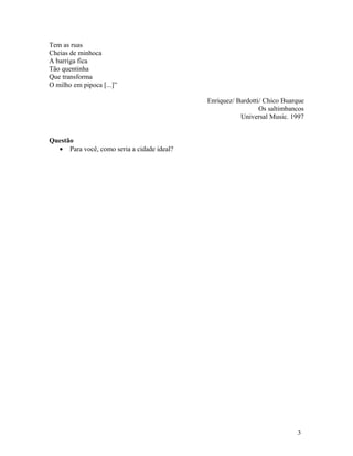 Tem as ruas
Cheias de minhoca
A barriga fica
Tão quentinha
Que transforma
O milho em pipoca [...]”

                                            Enriquez/ Bardotti/ Chico Buarque
                                                              Os saltimbancos
                                                       Universal Music. 1997


Questão
  • Para você, como seria a cidade ideal?




                                                                          3
 