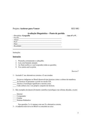 Projeto: Acelerar para Vencer                                                 SEE-MG

                    Avaliação Diagnóstica – Ponto de partida
- Disciplina: Geografia                                                - Ano: 8º e 9º.
- Escola:_______________________________________________
- Aluno:_______________________________________________
- Prof:_________________________________________________
- Data:________________________________________________
- Resultado:_____________________________________________


Instruções

Instruções

   1.   Preencha corretamente o cabeçalho.
   2.   Leia com bastante atenção.
   3.   Ao final confira se você respondeu todas as questões.
   4.   Use caneta azul ou preta.

                                                                               Sucesso!!

1 – Assinale C nas alternativas corretas e E nas erradas:

____ Os povos indígenas no Brasil desenvolviam técnicas como a cultura da mandioca.
____ As técnicas só passaram a existir no século XX.
____ Técnica e tecnologia significam a mesma coisa.
____ Cada cultura cria o seu próprio conjunto de técnicas.

2 – São exemplos do desenvolvimento cientifico tecnológico nas ultimas décadas, exceto:

____ Internet
____ Computador
____ Celular
____ Sistema Hidráulico

       Nas questões 3 e 4, marque com um X a alternativa correta.
3 – A indústria televisiva no Brasil se concentra no eixo:


                                                                                         3
 