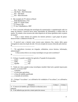 ____ Rio – Porto Alegre
____ São Paulo – Belo Horizonte
____ Rio – São Paulo
____ Rio – Belo Horizonte

4 – São exemplos de TV aberta no Brasil:
____ Rede Bandeirantes e Net
____ Rede TV e Rede Globo
___ TV Futura e Sky
___ TV dos Trabalhadores e SBT

5- “Com a crescente utilização das tecnologias de comunicação e a popularização cada vez
maior da internet, é possível haver maior intercâmbio de informações e cultura entre as
nações. No entanto, esses recursos não estão disponíveis de forma igualitária entre os paises
do mundo”.
       Com o maior número de usuários da internet pertence a qual grupo de paises:
desenvolvidos e subdesenvolvidos? R:____________________________

6 – É possível usar a internet como recurso para inúmeros fins, muitos deles quase
inimagináveis antes da criação da rede. Cite um exemplo de recurso oferecido pela internet.
R:_____________________________

7 – “Os agricultores investem em irrigação, colhedeiras, novas técnicas, informação,
administração”.
      A frase acima refere-se ao avanço tecnológico em que setor econômico?
R- ___________________________

8 – Coloque A quando o produto for agrícola e P quando for da pecuária:
____ queijo         ____ carne
____ milho          ____ trigo
____ algodão        ____ soja

9 – Tendo em vista o grande avanço tecnológico mundial. Qual será a grande riqueza para
os paises, no século XXI?
____ o petróleo
____ os solos para agricultura
____ a força de trabalho qualificada
____ o tamanho do território

10 – Coloque V na coluna 1, se a afirmativa for verdadeira e F na coluna 2, se a afirmativa
for falsa.

                           Afirmativa                                 Coluna 1    Coluna 2
A – É através do trabalho que o homem se relaciona com a
natureza.
B – É da indústria que provém a maior parte dos nossos



                                                                                          4
 