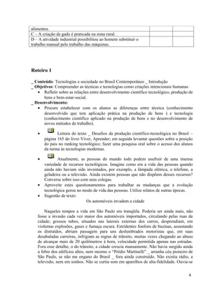 alimentos.
C – A criação de gado é praticada na zona rural.
D – A atividade industrial possibilitou ao homem substituir o
trabalho manual pelo trabalho das máquinas.




Roteiro 1

_ Conteúdo: Tecnologias e sociedade no Brasil Contemporâneo _ Introdução
_ Objetivos: Compreender as técnicas e tecnologias como criações intencionais humanas
   • Refletir sobre as relações entre desenvolvimento científico tecnológico, produção de
      bens e bem-estar-social.
_ Desenvolvimento:
   • Procure estabelecer com os alunos as diferenças entre técnica (conhecimento
      desenvolvido que tem aplicação prática na produção de bens ) e tecnologia
      (conhecimento científico aplicado na produção de bens e no desenvolvimento de
      novos métodos de trabalho).

   •          Leitura do texto _ Desafios da produção científico-tecnológica no Brasil –
       página 165 do livro Viver, Aprender; em seguida levantar questões sobre a posição
       do país no ranking tecnológico; fazer uma pesquisa oral sobre o acesso dos alunos
       da turma às tecnologias modernas.

   •          Atualmente, as pessoas do mundo todo podem usufruir de uma imensa
       variedade de recursos tecnológicos. Imagine como era a vida das pessoas quando
       ainda não haviam sido inventados, por exemplo, a lâmpada elétrica, o telefone, a
       geladeira ou a televisão. Ainda existem pessoas que não dispõem desses recursos?
       Converse sobre isso com seus colegas.
   •   Aproveite estes questionamentos para trabalhar as mudanças que a evolução
       tecnológica gerou no modo de vida das pessoas. Utilize relatos de outras épocas.
   •   Sugestão de texto:
                               Os automóveis invadem a cidade

       Naqueles tempos a vida em São Paulo era tranqüila. Poderia ser ainda mais, não
   fosse a invasão cada vez maior dos automóveis importados, circulando pelas ruas da
   cidade; grossos tubos, situados nas laterais externas dos carros, desprendiam, em
   violentas explosões, gases e fumaça escura. Estridentes fonfons de buzinas, assustando
   os distraídos, abriam passagem para uns deslumbrados motoristas que, em suas
   desabaladas carreiras, infrigiam as regras de trânsito, muitas vezes chegando ao abuso
   de alcançar mais de 20 quilômetros à hora, velocidade permitida apenas nas estradas.
   Fora esse detalhe, o do trânsito, a cidade crescia mansamente. Não havia surgido ainda
   a febre dos edifícios altos, nem mesmo o “Prédio Martinelli” _ arranha céu pioneiro de
   São Paulo, se não me engano do Brasil _ fora ainda construído. Não existia rádio, a
   televisão, nem em sonhos. Não se curtia som em aparelhos de alta-fidelidade. Ouvia-se


                                                                                      4
 
