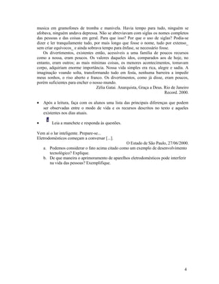 musica em gramofones de tromba e manivela. Havia tempo para tudo, ninguém se
afobava, ninguém andava depressa. Não se abreviavam com siglas os nomes completos
das pessoas e das coisas em geral. Para que isso? Por que o uso de siglas? Podia-se
dizer e ler tranquilamente tudo, por mais longo que fosse o nome, tudo por extenso_
sem criar equívocos_ e ainda sobrava tempo para ênfase, se necessário fosse.
    Os divertimentos, existentes então, acessíveis a uma família de poucos recursos
como a nossa, eram poucos. Os valores daqueles idos, comparados aos de hoje, no
entanto, eram outros; as mais mínimas coisas, os menores acontecimentos, tomavam
corpo, adquiriam enorme importância. Nossa vida simples era rica, alegre e sadia. A
imaginação voando solta, transformando tudo em festa, nenhuma barreira a impedir
meus sonhos, o riso aberto e franco. Os divertimentos, como já disse, eram poucos,
porém suficientes para encher o nosso mundo.
                                  Zélia Gatai. Anarquista, Graça a Deus. Rio de Janeiro
                                                                         Record. 2000.

•   Após a leitura, faça com os alunos uma lista das principais diferenças que podem
    ser observadas entre o modo de vida e os recursos descritos no texto e aqueles
    existentes nos dias atuais.

•       Leia a manchete e responda às questões.

Vem aí o lar inteligente. Prepare-se...
Eletrodomésticos começam a conversar [...].
                                                 O Estado de São Paulo, 27/06/2000.
    a. Podemos considerar o fato acima citado como um exemplo de desenvolvimento
       tecnológico? Explique.
    b. De que maneira o aprimoramento de aparelhos eletrodomésticos pode interferir
       na vida das pessoas? Exemplifique.




                                                                                    4
 