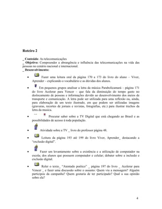 Roteiro 2

_ Conteúdo: As telecomunicações
_ Objetivo: Compreender a abrangência e influência das telecomunicações na vida das
pessoas no cenário nacional e internacional.
_ Desenvolvimento:

   •         Fazer uma leitura oral da página 170 a 173 do livro do aluno – Viver,
       Aprender – explicando o vocabulário e as dúvidas dos alunos.

   •         Em pequenos grupos analisar a letra da música Parabolicamará – página 171
       do livro Acelerar para Vencer – que fala da diminuição do tempo gasto no
       deslocamento de pessoas e informações devido ao desenvolvimento dos meios de
       transporte e comunicação. A letra pode ser utilizada para uma reflexão ou, ainda,
       para elaboração de um texto ilustrado, em que podem ser utilizadas imagens
       (gravuras, recortes de jornais e revistas, fotografias, etc.) para ilustrar trechos da
       letra da musica.

   •                Procurar saber sobre a TV Digital que está chegando ao Brasil e as
       possibilidades de acesso à toda população.


   •         Atividade sobre a TV _ livro do professor página 48.

   •          Leitura da página 193 até 199 do livro Viver, Aprender_ destacando a
       “exclusão digital”.


   •         Fazer um levantamento sobre a existência e a utilização de computador na
       escola; dos alunos que possuem computador e celular; debater sobre a inclusão e
       exclusão digital.

   •           Reler o texto_ “Atentado poético” _ página 197 do livro _ Acelerar para
       Vencer _ e fazer uma discussão sobre o assunto: Quem viu a mensagem? Alguém
       participou da campanha? Quem gostaria de ter participado? Qual a sua opinião
       sobre ela?




                                                                                          4
 