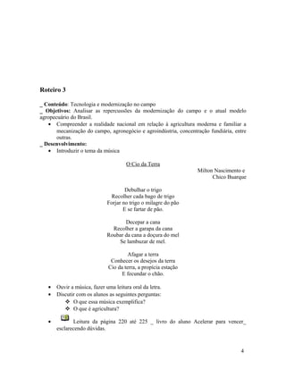 Roteiro 3

_ Conteúdo: Tecnologia e modernização no campo
_ Objetivos: Analisar as repercussões da modernização do campo e o atual modelo
agropecuário do Brasil.
   • Compreender a realidade nacional em relação à agricultura moderna e familiar a
       mecanização do campo, agronegócio e agroindústria, concentração fundiária, entre
       outras.
_ Desenvolvimento:
   • Introduzir o tema da música

                                      O Cio da Terra
                                                                  Milton Nascimento e
                                                                        Chico Buarque

                                      Debulhar o trigo
                                Recolher cada bago de trigo
                              Forjar no trigo o milagre do pão
                                     E se fartar de pão.

                                     Decepar a cana
                                Recolher a garapa da cana
                              Roubar da cana a doçura do mel
                                  Se lambuzar de mel.

                                       Afagar a terra
                               Conhecer os desejos da terra
                              Cio da terra, a propícia estação
                                    E fecundar o chão.

   •   Ouvir a música, fazer uma leitura oral da letra.
   •   Discutir com os alunos as seguintes perguntas:
           O que essa música exemplifica?
           O que é agricultura?

   •          Leitura da página 220 até 225 _ livro do aluno Acelerar para vencer_
       esclarecendo dúvidas.



                                                                                    4
 