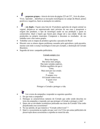 •         - pequenos grupos - Através do texto da página 225 até 237_ livro do aluno _
    Viver, Aprender _ identificar as inovações tecnológicas no campo do Brasil, pontos
    positivos e negativos, fazer as anotações no caderno.


•         - em dupla - Façam uma lista de 10 produtos agrícolas de origem animal ou
    vegetal, dirijam-se ao supermercado mais próximo de sua casa e pesquisem a
    origem dos produtos, o tipo de tecnologia usado na sua produção e quem os
    comercializa. Qual o trajeto que fazem para chegar até a sua cidade. Quais são
    produzidos no próprio município. Comparem e discutam os resultados do seu
    trabalho com o dos outros grupos.
•   Trabalhar com os mapas de produtos agrícolas e pecuária do Brasil
•   Discutir com os alunos alguns problemas causados pela agricultura e pela pecuária,
    mesmo com todo o avanço tecnológico.Como por exemplo, a destruição do Cerrado
    Brasileiro.
•   Sugestão de texto: campanha publicitária.

                                  Cerrado sempre vivo

                                    Berço das águas,
                                 Das terras mais antigas,
                               Das mais variadas espécies,
                               Perfeito equilíbrio do que é:
                                          Torto,
                                Mais nem por isso errado.
                                          Certo
                                      É sempre vivo
                                 O Cerrado sobreviverá,
                                       E quem viver
                                          Verá.

                          Proteger o Cerrado e proteger a vida.


•            Ler o texto da campanha e responder as seguintes questões:
    1.   Do que trata a campanha?
    2.   Destaque as características naturais do Cerrado que estão sendo descritas no
         texto da campanha e responda: por que proteger o Cerrado e proteger a vida?
    3.   Quais são as atividades econômicas praticadas nas áreas do Cerrado? Elas estão
         prejudicando esse ecossistema?
    4.   Na sua opinião, de que maneira o “Cerrado sobreviverá” ?
    5.   Qual é o ecossistema na região em que você vive? Crie um cartaz publicitário de
         preservação desse ecossistema e exponha no mural da sala.




                                                                                     4
 
