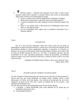 •          Reforma agrária -> distribuir dois pequenos textos sobre o tema; formar
       pequenos grupos para responder as questões abaixo, que devem ser apresentadas
       depois para a turma por um representante do grupo.
          1. O que é e como ocorre a Reforma agrária?Ela é importante? Justifique.
          2. Quem são os interessados e a quem não interessa a reforma agrária?
          3. A atual Constituição está sendo cumprida no item da Reforma agrária? Por
              quê?
          4. Qual é a sua opinião sobre o Movimento dos Trabalhadores Rurais Sem-
              Terra e as invasões de terras?
          5. Na sua comunidade existe algum tipo de problema relacionado com a
              Reforma Agrária?




Texto 1
                                      A luta pela terra

        Por ser a terra um bem importante, muitas têm sido as lutas por sua posse ou
propriedades ao longo da história brasileira e muitos são os envolvidos nas disputas; dentre
eles podemos destacar os donos, proprietários legítimos, os posseiros, os invasores, os
grileiros ( os que possuem documentos falsos de propriedades). Portanto, de um lado, estão
os donos de grandes porções de terras, de , de outro, os chamados sem-terra, que por
necessidade, ou as vezes, ignorância questionam o direito de propriedade, reivindicando
ainda que muitas vezes sem consciência clara disso, o direito de morar na terra e ter como
sobreviver dela.
                      (Adaptado de Cândida Vilares Gancho e outras, em A Posse de Terra,
                                                                       Editora Ática, 1991).




Texto 2
                    Da política agrícola e fundiária e da reforma agrária

Art.184. Compete à União desapropriar por interesse social, para fins de reforma agrária, o
imóvel rural que não esteja cumprindo sua função social, mediante prévia e justa
indenização em títulos da dívida agrária, com cláusula de preservação do valor real,
resgatáveis no prazo de até vinte anos, a partir do segundo ano de sua emissão, e cuja
utilização será definida em lei.
Art.185. São insuscetíveis de desapropriação para fins de reforma agrária:
     I. A pequena e média propriedade rural, assim definida em lei, desde que seu
        proprietário não possua outra;
    II. A propriedade produtiva;



                                                                                         4
 