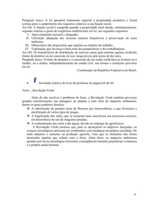Parágrafo único. A lei garantirá tratamento especial à propriedade produtiva e fixará
normas para o cumprimento dos requisitos relativos a sua função social.
Art.186. A função social é cumprida quando a propriedade rural atende, simultaneamente,
segundo critérios e graus de exigências estabelecidos em lei, aos seguintes requisitos:
     I. Aproveitamento racional e adequado;
    II. Utilização adequada dos recursos naturais disponíveis e preservação do meio
         ambiente;
   III. Observância das disposições que regulam as relações de trabalho;
   IV. Exploração que favoreça o bem estar dos proprietários e dos trabalhadores;
Art.189. Os beneficiários da distribuição de imóveis rurais pela reforma agrária receberão
títulos de domínio ou de concessão de uso, inegociáveis pelo prazo de dez anos.
Parágrafo único. O título de domínio e a concessão de uso serão conferidos ao homem ou à
mulher, ou a ambos, independentemente do estado civil, nos termos e condições previstos
em lei.
                                            Constituição da República Federativa do Brasil.



   •         Atividade coletiva do livro do professor da página 64 até 66.

Texto _ Revolução Verde

       Além de não resolver o problema da fome, a Revolução Verde também provocou
grandes transformações nas paisagens do planeta e uma série de impactos ambientais,
dentre os quais podemos destacar:
    A substituição de grandes áreas de florestas por monoculturas, o que favoreceu a
        proliferação de vários tipos de pragas;
    A fragilização dos solos, que se tornaram mais suscetíveis aos processos erosivos,
        em decorrência do uso de maquinas pesadas;
    A contaminação dos solos e das águas, devido ao emprego de agrotóxicos.
         A Revolução Verde mostrou que, para se alcançarem os objetivos desejados, os
   avanços tecnológicos precisam ser combinados com mudanças na própria sociedade. De
   nada adiantou o aumento na produção agrícola, visto que os alimentos não foram
   destinados àqueles que sofrem com a fome. Além disso, os impactos ambientais
   gerados por novas tecnologias trouxeram conseqüências bastante prejudiciais à natureza
   e à própria saúde humana.




                                                                                        4
 