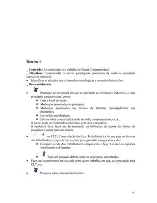 Roteiro 4

_ Conteúdo: As tecnologias e o trabalho no Brasil Contemporâneo
_ Objetivos: Compreender os novos paradigmas produtivos da moderna sociedade
capitalista industrial.
• Identificar as relações entre inovasões tecnológicas e o mundo do trabalho.
_ Desenvolvimento:

•          Produção de um painel em que se apresente as revoluções industriais e suas
    principais características, como:
         Data e local de início;
         Mudanças provocadas na paisagem;
         Mudanças provocadas nas formas de trabalho (principalmente nas
           indústrias);
         Inovações tecnológicas;
         Efeitos sobre a sociedade (modo de vida, comportamento, etc.)...
    O painel pode ser elaborado com textos, gravuras, fotografias.
    O professor deve fazer um levantamento na biblioteca da escola das fontes de
    pesquisas e passar para aos alunos.

•                na CLT( Consolidação das Leis Trabalhistas) a lei que rege os direitos
    dos trabalhadores, e que define as principais garantias asseguradas a eles.
        Compare a vida dos trabalhadores antigamente e hoje. Levante os aspectos
            semelhantes e diferentes.


               Faça um pequeno debate sobre as conclusões encontradas.
•   Faça um levantamento em sua sala sobre quem trabalha, em que, se é protegido pela
    CLT, etc.

•          Pesquisa sobre automação bancária:




                                                                                    4
 