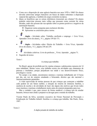 a. Como era a disposição de uma agência bancária nos anos 1970 e 1980? Os alunos
      deverão entrevistar antigos bancários em busca de dados referentes à disposição
      espacial das agências, e também de cargos existentes na época.
   b. Quais os benefícios que os caixas eletrônicos trouxeram aos clientes? Os alunos
      poderão entrevistar pessoas mais velhas que possuam conta corrente há várias
      décadas, onde eles possam dar sua opinião sobre os pontos positivos e negativos da
      automação bancária.
           Organizar outras perguntas para esclarecer dúvidas.
           Apresentar as conclusões para a turma.


   •        - dupla - Atividade sobre: Trabalho, profissão e emprego -> livro Viver,
       Aprender ( livro do aluno)_ V.1_ página 159 até 171.


   •          - dupla - Atividades sobre: Direito do Trabalho -> livro Viver, Aprender
       (livro do aluno)_ V.3_ página 230 até 239.


   •        Atividades coletivas. Livro do professor _ Viver, Aprender _ página 71.
   •   Sugestão de textos:

   Texto 1
                                   A criança que trabalha

       No Brasil, apesar de proibido por lei, muitas crianças e adolescentes menores de 14
   anos trabalham. Muitas vezes, esse trabalho ocorre em atividades que chamamos de
   penosas e insalubres, porque prejudicam sua saúde e seu desenvolvimento físico,
   psicológico e social.
       No campo e na cidade, encontramos meninos e meninas trabalhando até 12 horas
   por dia, em vez de estarem estudando e brincando, direitos que são nacional e
   internacionalmente garantidos.
       A visão equivocada de muitas pessoas de que crianças que começam a trabalhar
   cedo podem ter um futuro melhor, a situação de miséria de inúmeras famílias, a
   ausência de escolas e de atividades de lazer são alguns dos motivos que levam todos
   esses meninos e meninas a trabalharem muito antes de estarem preparados para isso.
       Mas a verdade é que, para crescer de forma saudável, a criança tem de estudar
   bastante, brincar mais ainda e preparar-se devagar para o mundo do trabalho.

   Vicente Paulo da Silva, secretário executivo do Fórum Nacional de Prevenção e
   Erradicação do Trabalho Infantil. Serafina e a criança que trabalha. São Paulo, Ática,
   1997.


Texto 2
                         A dupla jornada de trabalho da mulher



                                                                                       4
 