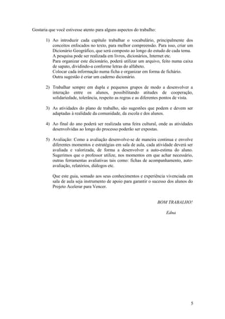 Gostaria que você estivesse atento para alguns aspectos do trabalho:

       1) Ao introduzir cada capítulo trabalhar o vocabulário, principalmente dos
          conceitos enfocados no texto, para melhor compreensão. Para isso, criar um
          Dicionário Geográfico, que será composto ao longo do estudo de cada tema.
          A pesquisa pode ser realizada em livros, dicionários, Internet etc.
          Para organizar este dicionário, poderá utilizar um arquivo, feito numa caixa
          de sapato, dividindo-a conforme letras do alfabeto.
          Colocar cada informação numa ficha e organizar em forma de fichário.
          Outra sugestão é criar um caderno dicionário.

       2) Trabalhar sempre em dupla e pequenos grupos de modo a desenvolver a
          interação entre os alunos, possibilitando atitudes de cooperação,
          solidariedade, tolerância, respeito as regras e as diferentes pontos de vista.

       3) As atividades do plano de trabalho, são sugestões que podem e devem ser
          adaptadas à realidade da comunidade, da escola e dos alunos.

       4) Ao final do ano poderá ser realizada uma feira cultural, onde as atividades
          desenvolvidas ao longo do processo poderão ser expostas.

       5) Avaliação: Como a avaliação desenvolve-se de maneira continua e envolve
          diferentes momentos e estratégias em sala de aula, cada atividade deverá ser
          avaliada e valorizada, de forma a desenvolver a auto-estima do aluno.
          Sugerimos que o professor utilize, nos momentos em que achar necessário,
          outras ferramentas avaliativas tais como: fichas de acompanhamento, auto-
          avaliação, relatórios, diálogos etc.

           Que este guia, somado aos seus conhecimentos e experiência vivenciada em
           sala de aula seja instrumento de apoio para garantir o sucesso dos alunos do
           Projeto Acelerar para Vencer.


                                                                       BOM TRABALHO!

                                                                          Edna




                                                                                      5
 