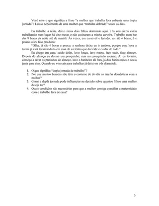 Você sabe o que significa a frase “a mulher que trabalha fora enfrenta uma dupla
jornada”? Leia o depoimento de uma mulher que “trabalha dobrado” todos os dias.

        Eu trabalho à noite, deixo meus dois filhos dormindo aqui, e lá vou eu.Eu estou
trabalhando num lugar há oito meses e não assinaram a minha carteira. Trabalho num bar
das 8 horas da noite até de manhã. Às vezes, em carnaval e feriado, vai até 6 horas, 6 e
pouco, aí eu falo pra dona:
        “Olha, já são 6 horas e pouco, a senhora deixa eu ir embora, porque essa hora a
turma já está levantando lá em casa.Aí eu tenho que dar café e cuidar de tudo.”
        Eu chego em casa, cuido deles, lavo louça, lavo roupa, faço tudo, faço almoço.
Depois do almoço eu durmo um pouquinho, mas um pouquinho mesmo. Aí eu levanto,
começo a lavar os pratinhos do almoço, lavo o banheiro ali fora, já dou banho neles e dou a
janta para eles. Quando eu vou sair para trabalhar já deixo os três dormindo.

   1. O que significa “dupla jornada de trabalho”?
   2. Por que muitos homens não têm o costume de dividir as tarefas domésticas com a
      mulher?
   3. Como a dupla jornada pode influenciar na decisão sobre quantos filhos uma mulher
      deseja ter?
   4. Quais condições são necessárias para que a mulher consiga conciliar a maternidade
      com o trabalho fora de casa?




                                                                                        5
 