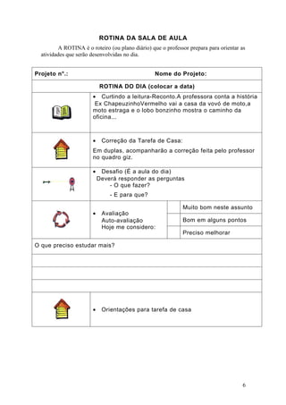 ROTINA DA SALA DE AULA
         A ROTINA é o roteiro (ou plano diário) que o professor prepara para orientar as
  atividades que serão desenvolvidas no dia.


Projeto n°.:                                      Nome do Projeto:

                           ROTINA DO DIA (colocar a data)
                       • Curtindo a leitura-Reconto.A professora conta a história
                        Ex ChapeuzinhoVermelho vai a casa da vovó de moto,a
                       moto estraga e o lobo bonzinho mostra o caminho da
                       oficina...



                       •    Correção da Tarefa de Casa:
                       Em duplas, acompanharão a correção feita pelo professor
                       no quadro giz.

                       •    Desafio (É a aula do dia)
                           Deverá responder as perguntas
                               - O que fazer?
                               - E para que?

                                                             Muito bom neste assunto
                       •    Avaliação
                            Auto-avaliação                   Bom em alguns pontos
                            Hoje me considero:
                                                             Preciso melhorar

O que preciso estudar mais?




                       •    Orientações para tarefa de casa




                                                                                      6
 