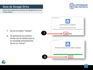 15
7. Da clic en botón “Instalar”
8. Te aparecerá una ventana
donde nos te indicará que se
ha instalado correctamente.
Da clic en “Cerrar”
Guía de Google Drive
Cómo sincronizar los archivos de Google Drive en la
computadora
7
8
 