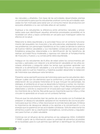 EGB E 100
res naturales y añadidos. Con base de las actividades desarrolladas plantee
un conversatorio para que los estudiantes analicen como las actividades reali-
zadas los han motivado para optar por un consumo menor de productos con
azúcares añadidos o su vez comidas altas en sal (sodio).
Explique a los estudiantes la diferencia entre alimentos naturales y proce-
sados para que identifiquen aquellos alimentos procesados accesibles en la
localidad con altos y bajos contenidos en sal para que investiguen sobre los
efectos en la salud.
Relacione la dieta equilibrada y la actividad física con el correcto funciona-
miento del esqueleto, los músculos y las articulaciones, planteando situacio-
nes problemas con personajes hipotéticos en los cuales se denote la carencia
de buenos hábitos saludables y sus inevitables consecuencias para la salud.
Establezca preguntas relacionadas a la identificación de los beneficios de
realizar actividad física moderada y vigorosa con relación al fortalecimiento
de músculos y huesos y su consecuente dieta equilibrada.
Indague en los estudiantes de 8 años de edad sobre los conocimientos ad-
quiridos y aplicados con relación a la alimentación saludable en los años es-
colares anteriores y pregunte sobre los temas que quisieran aprender con
relación a la alimentación saludable y a la actividad física en un nuevo año
escolar, para lo cual los maestros y maestras pueden desarrollar la redacción
de historietas que abarquen esta temática.
Presente varias ejemplificaciones de historietas para que los estudiantes iden-
tifiquen cuáles son los elementos que la conforman y sirvan de guía para la
elaboración de sus propias historietas en la que incluyan los personajes, los
diálogos, el ambiente en el que se desarrolla la historia a contar, los momen-
tos que involucra la historia (introducción, nudo y final). Revise los productos
elaborados y solicite su exposición en el aula para que luego compartan con
los miembros de su familia. Recuerde que es importante que los niños y niñas
vinculen lo aprendido en el aula con el contexto familiar.
Procure que los estudiantes lean las partes de una receta con la finalidad de
preparar un desayuno saludable; apóyese en los recetarios de cocina ecuato-
riana para que los niños y niñas reconozcan la comida típica del país. Enfatice
la importancia de desayunar debido a los aportes a la concentración y a la
energía que ocuparemos en las actividades cotidianas. Solicite seleccionar los
alimentos a partir de su clasificación (energéticos, constructores y regulado-
res) para formar un plato saludable.
Continúe con el refuerzo de los alimentos en las categorías SIGA, CUIDADO
Y PARE a partir de la información sobre la cantidad de alimentos accesibles
en la localidad, para lo cual permita que definan e identifiquen los alimentos
 