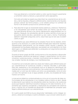 103
CIENCIAS NATURALES
Educación General Básica Elemental
mos que observen y comenten sobre su color, que los toquen suavemente
y comenten sobre su textura, y que piensen como agruparlos.
Con esta actividad se espera que describan las características de los sóli-
dos y de los líquidos y lleguen a diferenciarlos, reconociendo a los líquidos
porque carecen de forma propia y a los sólidos porque no cambian de
forma ni de tamaño aunque se los cambie de lugar.
c. Para describir el gas se necesitarán bolsas plásticas y elásticos. Pediremos
a los estudiantes que tomen las bolsas entre sus manos, que las mue-
van para llenarlas de aire y las cierren rápidamente, asegurándolas con un
elástico. Después, los estudiantes abrirán la bolsa, sentirán el aire que se
encuentra dentro de ella y percibirán su olor, color y forma. Finalmente,
deberán responder preguntas como: ¿Qué hace que el aire sea invisible?
¿Será un gas?
Es importante que, para diferenciar los estados físicos de los objetos, entre-
guemos a los alumnos un cuadro de doble entrada para relacionar aquellos,
representados gráficamente, con los estados sólido, líquido y gaseoso. Se
compararán los resultados obtenidos, que podrán ser coincidentes o no. Esto
dará lugar a un debate para defender su propuesta con argumentos sencillos
y lograr acuerdos.
Durante el tercer grado de EGB, conduciremos a los estudiantes a desarrollar
las habilidades científicas de observar, indagar y experimentar con los cono-
cimientos: sustancias puras y mezclas; movimientos de los objetos y máqui-
nas simples; fuentes de energía y sus manifestaciones.
Iniciaremos con el estudio sobre las clases de materia, para diferenciarlas por
sus características en sustancias simples y mezclas naturales o artificiales.
Para ello, pediremos a los estudiantes que en el desayuno identifiquen las
mezclas que consumen como alimentos y las sustancias puras que están for-
madas por un solo tipo de materia, así como sus propiedades, como el color
y el olor. Por ejemplo la sal, el agua potable, el café, una ensalada de frutas,
huevos con tocino.
La secuencia didáctica contextualizada se inicia con el conjunto de ideas es-
tructuradas de los estudiantes y sus modelos sobre el tema, es decir, desde
la descripción que realicen los estudiantes sobre las mezclas y las sustancias
puras que lograron identificar durante el desayuno. En este momento, es im-
portante que vayamos corrigiendo y explicando los conceptos de sustancia
pura y mezcla con la finalidad de desarrollar la habilidad de comparar para
llegar a diferenciarlas por sus características.
En cuarto grado de EGB se busca desarrollar habilidades como indagar, ex-
plorar y observar la energía a nuestro alrededor y que conocer sobre las prin-
 