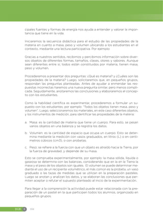 EGB E 104
cipales fuentes y formas de energía nos ayuda a entender y valorar la impor-
tancia que tiene en la vida.
Iniciaremos la secuencia didáctica para el estudio de las propiedades de la
materia en cuanto a masa, peso y volumen ubicando a los estudiantes en el
contexto, mediante una lectura participativa. Por ejemplo:
Gracias a nuestros sentidos, recibimos y percibimos información sobre diver-
sos objetos de diferentes formas, tamaños, clases, olores y sabores. Aunque
sean diferentes entre sí, todos están constituidos por materia, tienen masa,
peso y volumen.
Procederemos a presentar dos preguntas: ¿Qué es materia? y ¿Cuáles son las
propiedades de la materia? Luego, solicitaremos que, en pequeños grupos,
respondan las preguntas planteadas. Antes de ayudar a enmendar las res-
puestas incorrectas haremos una nueva pregunta similar, pero menos compli-
cada. Seguidamente, anotaremos las conclusiones y elaboraremos el concep-
to con los estudiantes.
Como la habilidad científica es experimentar, procederemos a formular un su-
puesto con los estudiantes; por ejemplo: “Todos los objetos tienen masa, peso y
volumen”. Luego, seleccionaremos los materiales, en este caso diferentes objetos,
y los instrumentos de medición, para identificar las propiedades de la materia:
a. Masa: es la cantidad de materia que tiene un cuerpo. Para esto, se pesan
varios objetos en una balanza y se registra los datos.
b. Volumen: es la cantidad de espacio que ocupa un cuerpo. Esto se deter-
mina mediante la medición con vasos graduados, en litros (L) o en centí-
metros cúbicos (cm3), o con probetas.
c. Peso: se refiere a la fuerza con que un objeto es atraído hacia la Tierra, por
la fuerza de gravedad, y depende de su masa.
Esto se comprueba experimentalmente, por ejemplo: la masa sólida, líquida o
gaseosa se determina con las balanzas, considerando que en la en la Tierra la
masa y el peso de los objetos son iguales. El volumen se puede determinar me-
diante el uso de un recipiente volumétrico, el más común es la probeta, un vaso
graduado o las tazas de medidas que se utilizan en la preparación pasteles.
Luego se anotan y analizan los datos, y se elaboran las conclusiones que per-
miten aceptar o refutar el supuesto planteado al inicio de la experimentación.
Para llegar a la comprensión la actividad puede estar relacionada con la pre-
paración de un pastel en la que participen todos los alumnos, organizado en
pequeños grupos.
 