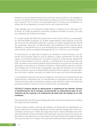 EGB E 106
yaremos a los estudiantes para que concluyan que la polea no se desplaza y
que en uno de los extremos está sujeta la carga y en el otro se aplica la fuerza
para moverla. Por lo tanto, se comprueba que la conjetura es verdadera: La
polea fija no se desplaza, funciona como una máquina simple.
Cabe agregar que una máquina simple realiza su trabajo en un solo paso. Por
lo tanto, la rueda, la palanca, el tornillo, el plano inclinado, el torno y la cuña
son ejemplos de máquinas simples.
En Cuarto grado de EGB Para desarrollar el tema de la fuerza y la gravedad,
es recomendable proponer un diseño experimental, para explicar la acción
de la fuerza de gravedad sobre los cuerpos. El diseño experimental reunirá
los siguientes requisitos: la identificación del problema, la formulación de la
hipótesis y la experiencia en sí, que se basará en la caída de dos cuerpo desde
cierta altura, como un pedazo de papel de 20 cm x 20 cm y una moneda.
A continuación, se deja caer el papel y la moneda al mismo tiempo y se ob-
tienen conclusiones sobre lo que se observa. Luego, tomaremos el trozo de
papel y lo transformaremos en una bola compacta. Nuevamente, dejaremos
caer los dos objetos al mismo tiempo y orientaremos la conclusión de que
esto se debe a que nuestro planeta está sometido a la acción de la fuerza de
gravedad y que esta es una fuerza a distancia. Explicaremos que los cuerpos
son atraídos por la fuerza de la gravedad, que esta se relaciona con la masa
de los cuerpos y que es la responsable del peso de los cuerpos. Los estudian-
tes, entonces, crearán su propio concepto de lo que es la fuerza de gravedad.
La transferencia de esta secuencia didáctica consistirá en la presentación de
experimentos, realizados por los estudiantes en pequeños grupos, para de-
mostrar la fuerza de la gravedad y explicar que también existe una fuerza de
atracción entre la Tierra y la Luna y entre el Sol y los planetas.
CE.CN.2.7. Explica desde la observación y exploración las fuentes, formas
y transformación de la energía, reconociendo su importancia para el mo-
vimiento de los cuerpos y la realización de todo tipo de trabajo en la vida
cotidiana.
Para desarrollar las DCD que empaqueta este criterio de evaluación se realiza
las siguientes actividades:
El tema sobre fuentes y formas de energía y el desarrollo de habilidades ex-
plorar e identificar la energía debemos iniciarlo desde el diagnostico de cono-
cimientos previos por medio de preguntas como: ¿Qué entienden por ener-
gía? ¿De dónde viene la energía? ¿Por qué creen que se mueven los autos, las
bicicletas o las paletas de un ventilador? ¿De qué fuente de energía se obtie-
ne la que se usas en tu hogar? Una vez terminada esta fase, podemos explicar
 