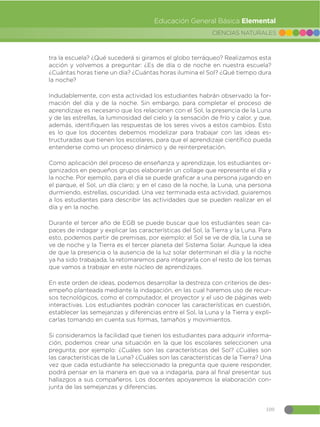 109
CIENCIAS NATURALES
Educación General Básica Elemental
tra la escuela? ¿Qué sucederá si giramos el globo terráqueo? Realizamos esta
acción y volvemos a preguntar: ¿Es de día o de noche en nuestra escuela?
¿Cuántas horas tiene un día? ¿Cuántas horas ilumina el Sol? ¿Qué tiempo dura
la noche?
Indudablemente, con esta actividad los estudiantes habrán observado la for-
mación del día y de la noche. Sin embargo, para completar el proceso de
aprendizaje es necesario que los relacionen con el Sol, la presencia de la Luna
y de las estrellas, la luminosidad del cielo y la sensación de frío y calor, y que,
además, identifiquen las respuestas de los seres vivos a estos cambios. Esto
es lo que los docentes debemos modelizar para trabajar con las ideas es-
tructuradas que tienen los escolares, para que el aprendizaje científico pueda
entenderse como un proceso dinámico y de reinterpretación.
Como aplicación del proceso de enseñanza y aprendizaje, los estudiantes or-
ganizados en pequeños grupos elaborarán un collage que represente el día y
la noche. Por ejemplo, para el día se puede graficar a una persona jugando en
el parque, el Sol, un día claro; y en el caso de la noche, la Luna, una persona
durmiendo, estrellas, oscuridad. Una vez terminada esta actividad, guiaremos
a los estudiantes para describir las actividades que se pueden realizar en el
día y en la noche.
Durante el tercer año de EGB se puede buscar que los estudiantes sean ca-
paces de indagar y explicar las características del Sol, la Tierra y la Luna. Para
esto, podemos partir de premisas, por ejemplo: el Sol se ve de día, la Luna se
ve de noche y la Tierra es el tercer planeta del Sistema Solar. Aunque la idea
de que la presencia o la ausencia de la luz solar determinan el día y la noche
ya ha sido trabajada, la retomaremos para integrarla con el resto de los temas
que vamos a trabajar en este núcleo de aprendizajes.
En este orden de ideas, podemos desarrollar la destreza con criterios de des-
empeño planteada mediante la indagación, en las cual haremos uso de recur-
sos tecnológicos, como el computador, el proyector y el uso de páginas web
interactivas. Los estudiantes podrán conocer las características en cuestión,
establecer las semejanzas y diferencias entre el Sol, la Luna y la Tierra y expli-
carlas tomando en cuenta sus formas, tamaños y movimientos.
Si consideramos la facilidad que tienen los estudiantes para adquirir informa-
ción, podemos crear una situación en la que los escolares seleccionen una
pregunta; por ejemplo: ¿Cuáles son las características del Sol? ¿Cuáles son
las características de la Luna? ¿Cuáles son las características de la Tierra? Una
vez que cada estudiante ha seleccionado la pregunta que quiere responder,
podrá pensar en la manera en que va a indagarla, para al final presentar sus
hallazgos a sus compañeros. Los docentes apoyaremos la elaboración con-
junta de las semejanzas y diferencias.
 