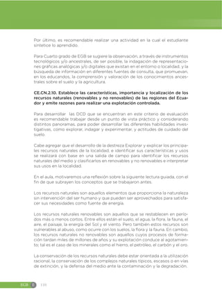EGB E 110
Por último, es recomendable realizar una actividad en la cual el estudiante
sintetice lo aprendido.
Para Cuarto grado de EGB se sugiere la observación, a través de instrumentos
tecnológicos y/o ancestrales, de ser posible, la indagación de representacio-
nes gráficas analógicas y/o digitales que existan en el entorno o localidad, y la
búsqueda de información en diferentes fuentes de consulta, que promuevan,
en los educandos, la comprensión y valoración de los conocimientos ances-
trales sobre el suelo y la agricultura.
CE.CN.2.10. Establece las características, importancia y localización de los
recursos naturales (renovables y no renovables) de las regiones del Ecua-
dor y emite razones para realizar una explotación controlada.
Para desarrollar las DCD que se encuentran en este criterio de evaluación
es recomendable trabajar desde un punto de vista práctico y considerando
distintos panoramas, para poder desarrollar las diferentes habilidades inves-
tigativas, como explorar, indagar y experimentar, y actitudes de cuidado del
suelo.
Cabe agregar que el desarrollo de la destreza Explorar y explicar los principa-
les recursos naturales de la localidad, e identificar sus características y usos
se realizará con base en una salida de campo para identificar los recursos
naturales del medio y clasificarlos en renovables y no renovables e interpretar
sus usos en la localidad.
En el aula, motivaremos una reflexión sobre la siguiente lectura guiada, con el
fin de que subrayen los conceptos que se trabajaron antes.
Los recursos naturales son aquellos elementos que proporciona la naturaleza
sin intervención del ser humano y que pueden ser aprovechados para satisfa-
cer sus necesidades como fuente de energía.
Los recursos naturales renovables son aquellos que se restablecen en perío-
dos más o menos cortos. Entre ellos están el suelo, el agua, la flora, la fauna, el
aire, el paisaje, la energía del Sol y el viento. Pero también estos recursos son
vulnerables al abuso, como ocurre con los suelos, la flora y la fauna. En cambio,
los recursos naturales no renovables son aquellos cuyos procesos de forma-
ción tardan miles de millones de años y su explotación conduce al agotamien-
to; tal es el caso de los minerales como el hierro, el petróleo, el carbón y el oro.
La conservación de los recursos naturales debe estar orientada a la utilización
racional, la conservación de los complejos naturales típicos, escasos o en vías
de extinción, y la defensa del medio ante la contaminación y la degradación.
 