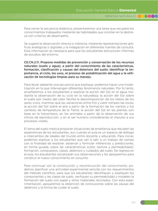 111
CIENCIAS NATURALES
Educación General Básica Elemental
Para cerrar la secuencia didáctica, presentaremos una tarea que recupere los
conocimientos trabajados mediante las habilidades que constan en la destre-
za con criterios de desempeño.
Se sugiere la observación directa o indirecta, mediante representaciones grá-
ficas analógicas o digitales y la indagación en diferentes fuentes de consulta.
Esta información es necesaria para que los estudiantes estructuren informes
de estudios del entorno.
CE.CN.2.11. Propone medidas de prevención y conservación de los recursos
naturales (suelo y agua), a partir del conocimiento de las características,
formación, clasificación y causas del deterioro del suelo; identificar la im-
portancia, el ciclo, los usos, el proceso de potabilización del agua y la utili-
zación de tecnologías limpias para su manejo.
Para llevar adelante una secuencia que explique, podemos hacer una mode-
lización en la que intervengan diferentes fenómenos naturales. Por lo tanto,
enseñaremos a los estudiantes a explicar la acción del Sol en el agua me-
diante la observación de su ciclo en la naturaleza; la acción del Sol sobre
el suelo por medio del calor facilita la descomposición de los restos de los
seres vivos, mientras que las variaciones entre frío y calor rompen las rocas;
la acción del Sol sobre el aire a partir de la formación de los vientos y los
cambios de temperatura de la Tierra; la acción del Sol en las plantas con
base en la fotosíntesis, en los animales a partir de la observación de sus
ritmos de reproducción, y en el ser humano considerando el impulso a sus
procesos vitales.
El tema del suelo implica proponer situaciones de enseñanza que rescaten las
experiencias de los estudiantes, aun cuando el aula es un espacio de diálogo
e intercambio de ideales del mundo entre docente y educando. Para iniciar,
podemos explicar a los estudiantes que van a salir a un trabajo de campo
con la finalidad de explorar, observar y formular inferencias y predicciones,
en forma guiada, sobre las características (color, textura y permeabilidad),
formación, compuestos, clases, deterioro y cuidados del suelo. De regreso en
el aula, los estudiantes socializarán sus observaciones y los apoyaremos para
construir el nuevo conocimiento en conjunto.
Para continuar con la construcción y reconstrucción del conocimiento, po-
demos planificar una actividad experimental sencilla con los requerimientos
del método científico, para que los estudiantes identifiquen y expliquen los
componentes y las clases de suelo, verifiquen su permeabilidad y modelen la
formación del suelo con papel y otros materiales reciclados. Con esta expe-
rimentación, apoyaremos la obtención de conclusiones sobre las causas del
deterioro y la forma de cuidar el suelo.
 