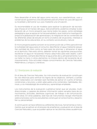 EGB E 112
Para desarrollar el tema del agua como recurso, sus características, usos y
conservación guiaremos a los estudiantes para enumerar los usos del agua en
su localidad y demostrar sus usos mediante una simulación.
Es recomendable el uso de modelos para explicar la aplicación de tecnolo-
gías limpias en el manejo del agua. Adicionalmente, podemos emplear la ela-
boración de un micro proyecto que reúna todos los pasos, como estrategia
pedagógica que se apoya en la transversalidad y que implica la investigación,
propicia la globalización del aprendizaje y la integración de los contenidos de
las diferentes áreas de estudio en torno al análisis de situaciones, intereses o
problemas de los educandos, en su contexto sociocultural y natural.
El micro proyecto podría consistir en la construcción de un filtro para eliminar
la turbiedad del agua para el consumo; desinfectar el agua mediante peque-
ñas cantidad de cloro como se hace para las piscinas; y almacenar el agua
en el domicilio. Para esto último, deberán tomar las siguientes precauciones:
recolectar el agua en recipientes limpios adquiridos para este objeto; cubrir
los recipientes; siempre desinfectar el agua antes de su almacenamiento; nun-
ca meter la mano ni otros elementos no limpios dentro del recipiente de al-
macenamiento. Esta actividad integra conocimientos de Ciencias Naturales,
Matemática y Lengua y Literatura.
3.2 Orientaciones de evaluación
En el área de Ciencias Naturales, los instrumentos de evaluación constituyen
las vías efectivas para verificar los logros de los objetivos, siempre y cuando:
estén redactados con claridad; sean factibles de aplicar en cuanto al tiempo,
condiciones y recursos; y, estén adecuados a los contenidos, habilidades, téc-
nicas y a la metodología de enseñanza y aprendizaje empleada.
Los instrumentos de la evaluación cualitativa tienen que ser plurales, multi-
direccionales, y capaces de obtener información sobre variados tipos de co-
nocimientos, actitudes, destrezas cognitivas, de trabajo o de comunicación,
entre otras. En otras palabras, este tipo de instrumentos recoge información
sobre el proceso como los estudiantes construyen el conocimiento y desarro-
llan su personalidad.
A continuación se hace referencia a diferentes técnicas, herramientas e instru-
mentos que se aplican en el proceso de enseñanza y evaluación en el área de
Ciencias Naturales y que se pueden aplicar en las distintas áreas académicas.
 