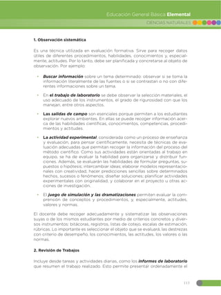 113
CIENCIAS NATURALES
Educación General Básica Elemental
1. Observación sistemática
Es una técnica utilizada en evaluación formativa. Sirve para recoger datos
útiles de diferentes procedimientos, habilidades, conocimientos y, especial-
mente, actitudes. Por lo tanto, debe ser planificada y concretarse al objeto de
observación. Por ejemplo:
đ Buscar información sobre un tema determinado: observar si se toma la
información literalmente de las fuentes o si se contrastan o no con dife-
rentes informaciones sobre un tema.
đ En el trabajo de laboratorio se debe observar la selección materiales, el
uso adecuado de los instrumentos, el grado de rigurosidad con que los
manejan, entre otros aspectos.
đ Las salidas de campo son esenciales porque permiten a los estudiantes
explorar nuevos ambientes. En ellas se puede recoger información acer-
ca de las habilidades científicas, conocimientos, competencias, procedi-
mientos y actitudes.
đ La actividad experimental, considerada como un proceso de enseñanza
y evaluación, para pensar científicamente, necesita de técnicas de eva-
luación adecuadas que permitan recoger la información del proceso del
método científico. Como sus actividades están orientadas al trabajo en
equipo, se ha de evaluar la habilidad para organizarse y distribuir fun-
ciones. Además, se evaluarán las habilidades de formular preguntas, su-
puestos o hipótesis; intercambiar ideas; elaborar modelos representacio-
nales con creatividad, hacer predicciones sencillas sobre determinados
hechos, sucesos o fenómenos; diseñar soluciones; planificar actividades
experimentales con originalidad, y colaborar en el proyecto u otras ac-
ciones de investigación.
đ El juego de simulación y las dramatizaciones permiten evaluar la com-
prensión de conceptos y procedimientos, y, especialmente, actitudes,
valores y normas.
El docente debe recoger adecuadamente y sistematizar las observaciones
suyas o de los mismos estudiantes por medio de criterios concretos y diver-
sos instrumentos: bitácoras, registros, listas de cotejo, escalas de estimación,
rúbricas. Lo importante es seleccionar el objeto que se evaluará, las destrezas
con criterio de desempeño, los conocimientos, las actitudes, los valores o las
normas.
2. Revisión de Trabajos
Incluye desde tareas y actividades diarias, como los informes de laboratorio
que resumen el trabajo realizado. Esto permite presentar ordenadamente el
 