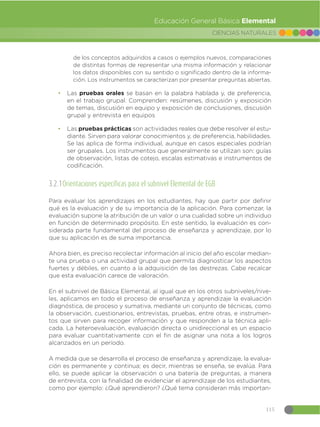 115
CIENCIAS NATURALES
Educación General Básica Elemental
de los conceptos adquiridos a casos o ejemplos nuevos, comparaciones
de distintas formas de representar una misma información y relacionar
los datos disponibles con su sentido o significado dentro de la informa-
ción. Los instrumentos se caracterizan por presentar preguntas abiertas.
đ Las pruebas orales se basan en la palabra hablada y, de preferencia,
en el trabajo grupal. Comprenden: resúmenes, discusión y exposición
de temas, discusión en equipo y exposición de conclusiones, discusión
grupal y entrevista en equipos
đ Las pruebas prácticas son actividades reales que debe resolver el estu-
diante. Sirven para valorar conocimientos y, de preferencia, habilidades.
Se las aplica de forma individual, aunque en casos especiales podrían
ser grupales. Los instrumentos que generalmente se utilizan son: guías
de observación, listas de cotejo, escalas estimativas e instrumentos de
codificación.
3.2.1Orientaciones específicas para el subnivel Elemental de EGB
Para evaluar los aprendizajes en los estudiantes, hay que partir por definir
qué es la evaluación y de su importancia de la aplicación. Para comenzar, la
evaluación supone la atribución de un valor o una cualidad sobre un individuo
en función de determinado propósito. En este sentido, la evaluación es con-
siderada parte fundamental del proceso de enseñanza y aprendizaje, por lo
que su aplicación es de suma importancia.
Ahora bien, es preciso recolectar información al inicio del año escolar median-
te una prueba o una actividad grupal que permita diagnosticar los aspectos
fuertes y débiles, en cuanto a la adquisición de las destrezas. Cabe recalcar
que esta evaluación carece de valoración.
En el subnivel de Básica Elemental, al igual que en los otros subniveles/nive-
les, aplicamos en todo el proceso de enseñanza y aprendizaje la evaluación
diagnóstica, de proceso y sumativa, mediante un conjunto de técnicas, como
la observación, cuestionarios, entrevistas, pruebas, entre otras, e instrumen-
tos que sirven para recoger información y que responden a la técnica apli-
cada. La heteroevaluación, evaluación directa o unidireccional es un espacio
para evaluar cuantitativamente con el fin de asignar una nota a los logros
alcanzados en un período.
A medida que se desarrolla el proceso de enseñanza y aprendizaje, la evalua-
ción es permanente y continua; es decir, mientras se enseña, se evalúa. Para
ello, se puede aplicar la observación o una batería de preguntas, a manera
de entrevista, con la finalidad de evidenciar el aprendizaje de los estudiantes,
como por ejemplo: ¿Qué aprendieron? ¿Qué tema consideran más importan-
 