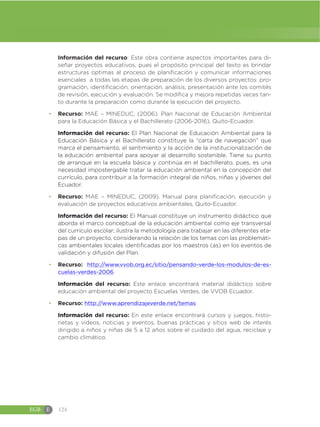 EGB E 124
Información del recurso: Este obra contiene aspectos importantes para di-
señar proyectos educativos, pues el propósito principal del texto es brindar
estructuras optimas al proceso de planificación y comunicar informaciones
esenciales a todas las etapas de preparación de los diversos proyectos: pro-
gramación, identificación, orientación, análisis, presentación ante los comités
de revisión, ejecución y evaluación. Se modifica y mejora repetidas veces tan-
to durante la preparación como durante la ejecución del proyecto.
đ Recurso: MAE – MINEDUC, (2006). Plan Nacional de Educación Ambiental
para la Educación Básica y el Bachillerato (2006-2016), Quito-Ecuador.
Información del recurso: El Plan Nacional de Educación Ambiental para la
Educación Básica y el Bachillerato constituye la “carta de navegación” que
marca el pensamiento, el sentimiento y la acción de la institucionalización de
la educación ambiental para apoyar al desarrollo sostenible. Tiene su punto
de arranque en la escuela básica y continúa en el bachillerato, pues, es una
necesidad impostergable tratar la educación ambiental en la concepción del
currículo, para contribuir a la formación integral de niños, niñas y jóvenes del
Ecuador.
đ Recurso: MAE – MINEDUC, (2009). Manual para planificación, ejecución y
evaluación de proyectos educativos ambientales, Quito-Ecuador.
Información del recurso: EI Manual constituye un instrumento didáctico que
aborda el marco conceptual de la educación ambiental como eje transversal
del currículo escolar; ilustra la metodología para trabajar en las diferentes eta-
pas de un proyecto, considerando la relación de los temas con las problemáti-
cas ambientales locales identificadas por los maestros (as) en los eventos de
validación y difusión del Plan.
đ Recurso: http://www.vvob.org.ec/sitio/pensando-verde-los-modulos-de-es-
cuelas-verdes-2006
Información del recurso: Este enlace encontrará material didáctico sobre
educación ambiental del proyecto Escuelas Verdes, de VVOB Ecuador.
đ Recurso: http://www.aprendizajeverde.net/temas
Información del recurso: En este enlace encontrará cursos y juegos, histo-
rietas y videos, noticias y eventos, buenas prácticas y sitios web de interés
dirigido a niños y niñas de 5 a 12 años sobre el cuidado del agua, reciclaje y
cambio climático.
 