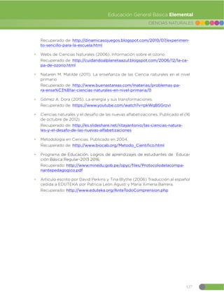 127
CIENCIAS NATURALES
Educación General Básica Elemental
Recuperado de: http://dinamicasojuegos.blogspot.com/2010/07/experimen-
to-sencillo-para-la-escuela.html
đ Webs de Ciencias Naturales (2006). Información sobre el ozono
Recuperado de: http://cuidandoalplanetaazul.blogspot.com/2006/12/la-ca-
pa-de-ozono.html
đ Nataren M. Matilde (2011). La enseñanza de las Ciencia naturales en el nivel
primario
Recuperado de: http://www.buenastareas.com/materias/problemas-pa-
ra-ense%C3%B1ar-ciencias-naturales-en-nivel-primaria/0
đ Gómez A. Dora (2015). La energía y sus transformaciones.
Recuperado de: https://www.youtube.com/watch?v=pkWqBSGrzvI
đ Ciencias naturales y el desafío de las nuevas alfabetizaciones. Publicado el (16
de octubre de 2012).
Recuperado de: http://es.slideshare.net/ritayantonio/las-ciencias-natura-
les-y-el-desafo-de-las-nuevas-alfabetizaciones
đ Metodología en Ciencias. Publicado en 2004.
Recuperado de: http://www.biocab.org/Metodo_Cientifico.html
đ Programa de Educación. Logros de aprendizajes de estudiantes de Educa-
ción Básica Regular-2013 2016.
Recuperado: http://www.minedu.gob.pe/opyc/files/Protocolodelacompa-
nantepedagogico.pdf
đ Artículo escrito por David Perkins y Tina Blythe (2006) Traducción al español
cedida a EDUTEKA por Patricia León Agustí y María Ximena Barrera.
Recuperado: http://www.eduteka.org/AnteTodoComprension.php
 