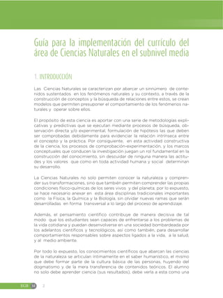 EGB M 2
Guía para la implementación del currículo del
área de Ciencias Naturales en el subnivel media
1. INTRODUCCIÓN
Las Ciencias Naturales se caracterizan por abarcar un sinnúmero de conte-
nidos sustentados en los fenómenos naturales y su contexto, a través de la
construcción de conceptos y la búsqueda de relaciones entre estos, se crean
modelos que permiten presuponer el comportamiento de los fenómenos na-
turales y operar sobre ellos.
El propósito de esta ciencia es aportar con una serie de metodologías expli-
cativas y predictivas que se ejecutan mediante procesos de búsqueda, ob-
servación directa y/o experimental, formulación de hipótesis las que deben
ser comprobadas debidamente para evidenciar la relación intrínseca entre
el concepto y la práctica. Por consiguiente, en esta actividad constructiva
de la ciencia, los procesos de comprobación-experimentación, y los marcos
conceptuales que conducen la investigación juegan un rol fundamental en la
construcción del conocimiento, sin descuidar de ninguna manera las actitu-
des y los valores que como en toda actividad humana y social determinan
su desarrollo.
La Ciencias Naturales no solo permiten conocer la naturaleza y compren-
der sus transformaciones, sino que también permiten comprender las propias
condiciones físico-químicas de los seres vivos y del planeta; por lo expuesto,
se hace necesario anexar en esta área disciplinas tradicionales importantes
como la Física, la Química y la Biología, sin olvidar nuevas ramas que serán
desarrolladas en forma transversal a lo largo del proceso de aprendizaje.
Además, el pensamiento científico contribuye de manera decisiva de tal
modo que los estudiantes sean capaces de enfrentarse a los problemas de
la vida cotidiana y puedan desenvolverse en una sociedad bombardeada por
los adelantos científicos y tecnológicos, así como también, para desarrollar
comportamientos responsables sobre aspectos ligados a la vida, a la salud,
y al medio ambiente.
Por todo lo expuesto, los conocimientos científicos que abarcan las ciencias
de la naturaleza se articulan íntimamente en el saber humanístico, el mismo
que debe formar parte de la cultura básica de las personas, huyendo del
dogmatismo y de la mera transferencia de contenidos teóricos. El alumno
no solo debe aprender ciencia (sus resultados), debe verla a esta como una
 