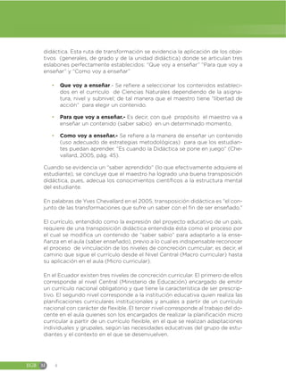 EGB M 4
didáctica. Esta ruta de transformación se evidencia la aplicación de los obje-
tivos (generales, de grado y de la unidad didáctica) donde se articulan tres
eslabones perfectamente establecidos: “Que voy a enseñar” “Para que voy a
enseñar” y “Como voy a enseñar”
đ Que voy a enseñar.- Se refiere a seleccionar los contenidos estableci-
dos en el currículo de Ciencias Naturales dependiendo de la asigna-
tura, nivel y subnivel; de tal manera que el maestro tiene “libertad de
acción” para elegir un contenido.
đ Para que voy a enseñar.- Es decir, con qué propósito el maestro va a
enseñar un contenido (saber sabio) en un determinado momento.
đ Como voy a enseñar.- Se refiere a la manera de enseñar un contenido
(uso adecuado de estrategias metodológicas) para que los estudian-
tes puedan aprender. “Es cuando la Didáctica se pone en juego” (Che-
vallard, 2005, pág. 45).
Cuando se evidencia un “saber aprendido” (lo que efectivamente adquiere el
estudiante), se concluye que el maestro ha logrado una buena transposición
didáctica, pues, adecua los conocimientos científicos a la estructura mental
del estudiante.
En palabras de Yves Chevallard en el 2005, transposición didáctica es “el con-
junto de las transformaciones que sufre un saber con el fin de ser enseñado.”
El currículo, entendido como la expresión del proyecto educativo de un país,
requiere de una transposición didáctica entendida ésta como el proceso por
el cual se modifica un contenido de “saber sabio” para adaptarlo a la ense-
ñanza en el aula (saber enseñado), previo a lo cual es indispensable reconocer
el proceso de vinculación de los niveles de concreción curricular; es decir, el
camino que sigue el currículo desde el Nivel Central (Macro curricular) hasta
su aplicación en el aula (Micro curricular).
En el Ecuador existen tres niveles de concreción curricular. El primero de ellos
corresponde al nivel Central (Ministerio de Educación) encargado de emitir
un currículo nacional obligatorio y que tiene la característica de ser prescrip-
tivo. El segundo nivel corresponde a la institución educativa quien realiza las
planificaciones curriculares institucionales y anuales a partir de un currículo
nacional con carácter de flexible. El tercer nivel corresponde al trabajo del do-
cente en el aula quienes son los encargados de realizar la planificación micro
curricular a partir de un currículo flexible, en el que se realizan adaptaciones
individuales y grupales, según las necesidades educativas del grupo de estu-
diantes y el contexto en el que se desenvuelven.
 