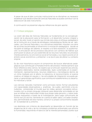 7
CIENCIAS NATURALES
Educación General Básica Media
A pesar de que el plan curricular institucional no es disciplinar, es necesario
establecer que desde el área de Ciencias Naturales se puede contribuir con la
elaboración de este instrumento.
A continuación se presentan algunas referencias de gran aporte.
2.1.1 Enfoque pedagógico:
La visión del área de Ciencias Naturales se fundamenta en la conceptuali-
zación de la educación para la formación y el desarrollo humano integral y
social; de este modo el aporte que brinda esta área al enfoque pedagógico
de la Institución es a través de estrategias metodológicas fáciles de ser apli-
cadas. Las Ciencias Naturales y sus disciplinas pretenden impulsar una serie
de acciones encaminadas al dinamismo e innovación pedagógica, donde se
recupere el diálogo de saberes, el respeto a la libre expresión, la autoforma-
ción, la articulación de los procesos educativos con cambios de hábitos que
promueven la salud y el uso sostenible de los recursos naturales, los procesos
interdisciplinarios, la convivencia social armonizada, y sus repercusiones en el
ámbito social, económico y ambiental si se da el caso de alterar su contexto
original.
Es de vital importancia asumir el compromiso de buscar alternativas peda-
gógicas que contribuyan al fortalecimiento del proceso interdisciplinario que
hace referencia esta ciencia. Se espera que al articular experiencias previas,
conceptos elaborados, teorías establecidas, leyes sustentadas en la experi-
mentación, representaciones, recursos didácticos y tecnológicos dentro de
un clima mediado por el afecto, la tolerancia, el reconocimiento, el avance
creativo, el trabajo en equipo, y las actividades de integración se pueda ge-
nerar un aprendizaje significativo, que contribuirá notablemente a su desarro-
llo individual y social.
Las ciencias naturales mantienen como principio rector, formar estudiantes
con capacidades observadoras y analíticas, las cuales permitirán a los es-
tudiantes comprender el mundo que los rodea, generar conceptos estruc-
turados con su propio lenguaje coloquial, para desarrollar actividades en las
que se refleje esa creatividad innata que posee cada persona, y, sobre todo,
busque respuestas a través de la investigación, para luego comunicarlo de
forma oral y/o escrita, (teniendo en cuenta el saber sabio y el saber enseña-
do), permitiéndole de esta manera, construir su propio conocimiento basado
en la realidad de su entorno.
Las destrezas con criterios de desempeño se desarrollan en función de las
exigencias de la vida y de los complejos problemas ambientales que afronta
la humanidad, requiriendo el ejercicio de la interdisciplinariedad, puesto que
 