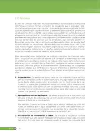 EGB M 20
2.1.3 Metodología
El área de Ciencias Naturales en pos de contribuir al proceso de construcción
del PCI cuya meta es formar un modelo de estudiante que la sociedad nece-
sita, pretende poner en marcha una propuesta de trabajo en el aula, focali-
zada en aprendizajes imprescindibles y deseables procurando la generación
de situaciones de enseñanza y aprendizaje adecuados y en concordancia con
el contexto institucional, en donde los estudiantes tengan la oportunidad de
plantearse interrogantes ajustadas al proceso de aprendizaje, y relacionarlas
con los contenidos de ciencias que se enseñarán, por ejemplo: ¿Cómo in-
fluyen las condiciones de un ambiente en las características de las plantas?
¿Cómo afectan las variaciones de temperatura a los seres vivos?, etc. Y, de
esta manera logren alcanzar resultados explicativos acerca de esas interro-
gantes, apoyados lógicamente en diseños experimentales sencillos y/o cons-
truyendo modelos o replicas basados en la realidad.
Para desarrollar estas habilidades de carácter cognitivo, las Ciencias Natu-
rales se apoyan en una serie de etapas que conllevan al aprendizaje basado
en el razonamiento lógico, es decir, se trabaja en la mayor parte del proceso
educativo con el “uso del Método Científico” que permite validar o descartar
una teoría científica gracias a un ordenamiento sistematizado de sus corres-
pondientes etapas que contribuyen a resolver problemas o acontecimientos
que se evidencian en la vida cotidiana. Estas etapas se describen a continua-
ción:
1. Observación.- Esta etapa se lleva a cabo de dos maneras. Puede ser Ob-
servación Directa cuando el observador pone en juego todos sus sentidos
(vista, tacto, olfato, gusto, oído) al contacto con los fenómenos de la na-
turaleza, y, puede ser observación indirecta cuando utiliza diversos ins-
trumentos para tener conexión con los acontecimientos naturales. Luego
registra mentalmente algunas características para interrogarse sobre las
causas que generan tal fenómeno.
2. Planteamiento de un Problema.- Se refiere a manifestar el fenómeno ob-
servado a través de una pregunta. La formulación correcta del fenómeno
asegura el éxito de la investigación.
Por ejemplo: Cuando se pone al fuego agua y arroz, después de unos mi-
nutos, se observa que el agua desaparece y el arroz se ha ablandado. En-
tonces se origina una interrogante que se plantea de la siguiente manera:
¿Qué fue lo que ocurrió?, ¿Qué fenómeno se produjo?, etc.
3. Recopilación de Información o Datos.- Se procede a recolectar toda la
información que sea posible respecto al fenómeno observado (cocción
del arroz). En este caso es necesario acudir a fuentes de consulta para
 