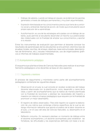 EGB M 22
đ Diálogo de saberes, cuando se trabaja en equipo, se evidencian los aportes
generados a través de diálogos permanentes y muy bien argumentados.
đ Expresión libre basada en los conocimientos previos que tiene de su entor-
no social y ambiental, libertad de acción, de modo que el estudiante sea el
propio ejecutor de su aprendizaje.
đ Autoformación, es una de las estrategias articuladas con el diálogo de sa-
beres, pues permite al estudiante desarrollar al máximo sus potencialida-
des intelectuales con la finalidad de ampliar sus conocimientos y aportar
a su equipo.
Entre los instrumentos de evaluación que permiten al docente conocer los
resultados de aprendizajes de los estudiantes se encuentran: distintos tipo de
pruebas (orales, escritas, de ensayo, objetivas, base estructurada, descripcio-
nes de fenómenos, etc.), escalas interpretativas, uso de organizadores gráfi-
cos e informes de trabajos experimentales.
2.1.5 Acompañamiento pedagógico
El esquema que plantea el área de Ciencias Naturales para realizar el acompa-
ñamiento pedagógico a los docentes se basa en dos aspectos:
2.1.5.1 Seguimiento y monitoreo
El proceso de seguimiento y monitoreo como parte del acompañamiento
pedagógico contempla las siguientes etapas:
đ Observación en el aula, la cual consiste en recabar evidencias del trabajo
docente relacionada con: la planificación, inicio, desarrollo y cierre de la
clase, a partir del acompañamiento que se realice de manera planificada
con la finalidad de reconocer y plantear las necesidades del maestro y
maestra con relación al apoyo pedagógico que requiere con la finalidad de
promover un mejor desempeño.
đ El registro de datos observados.- Para este registro se sugiere la elabora-
ción de una rúbrica que contenga criterios específicos de la cual se ob-
tenga información relevante que aporte al análisis de la labor docente en
el aula, y en el caso del área de Ciencias Naturales, su desempeño en el
laboratorio.
đ Reflexión conjunta.- Es necesario plantear un momento de diálogo entre
el docente acompañante y el docente acompañado para establecer las
fortalezas, las dificultades y las expectativas definidas con base a la ob-
 