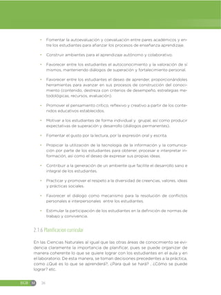 EGB M 26
đ Fomentar la autoevaluación y coevaluación entre pares académicos y en-
tre los estudiantes para afianzar los procesos de enseñanza aprendizaje.
đ Construir ambientes para el aprendizaje autónomo y colaborativo.
đ Favorecer entre los estudiantes el autoconocimiento y la valoración de sí
mismos, manteniendo diálogos de superación y fortalecimiento personal.
đ Favorecer entre los estudiantes el deseo de aprender, proporcionándoles
herramientas para avanzar en sus procesos de construcción del conoci-
miento (contenido, destreza con criterios de desempeño, estrategias me-
todológicas, recursos, evaluación).
đ Promover el pensamiento crítico, reflexivo y creativo a partir de los conte-
nidos educativos establecidos.
đ Motivar a los estudiantes de forma individual y grupal, así como producir
expectativas de superación y desarrollo (diálogos permanentes).
đ Fomentar el gusto por la lectura, por la expresión oral y escrita.
đ Propiciar la utilización de la tecnología de la información y la comunica-
ción por parte de los estudiantes para obtener, procesar e interpretar in-
formación, así como el deseo de expresar sus propias ideas.
đ Contribuir a la generación de un ambiente que facilite el desarrollo sano e
integral de los estudiantes.
đ Practicar y promover el respeto a la diversidad de creencias, valores, ideas
y prácticas sociales.
đ Favorecer el diálogo como mecanismo para la resolución de conflictos
personales e interpersonales entre los estudiantes.
đ Estimular la participación de los estudiantes en la definición de normas de
trabajo y convivencia.
2.1.6 Planificacion curricular
En las Ciencias Naturales al igual que las otras áreas de conocimiento se evi-
dencia claramente la importancia de planificar, pues se puede organizar de
manera coherente lo que se quiere lograr con los estudiantes en el aula y en
el laboratorio. De esta manera, se toman decisiones precedentes a la práctica,
como ¿Qué es lo que se aprenderá?, ¿Para qué se hará? , ¿Cómo se puede
lograr? etc.
 