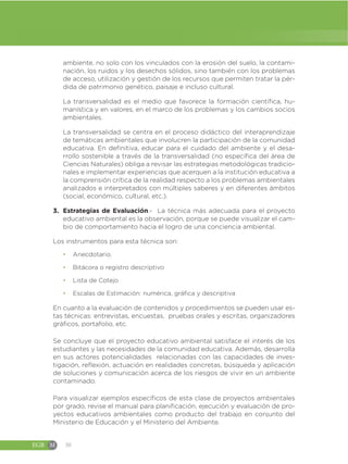 EGB M 30
ambiente, no solo con los vinculados con la erosión del suelo, la contami-
nación, los ruidos y los desechos sólidos, sino también con los problemas
de acceso, utilización y gestión de los recursos que permiten tratar la pér-
dida de patrimonio genético, paisaje e incluso cultural.
La transversalidad es el medio que favorece la formación científica, hu-
manística y en valores, en el marco de los problemas y los cambios socios
ambientales.
La transversalidad se centra en el proceso didáctico del interaprendizaje
de temáticas ambientales que involucren la participación de la comunidad
educativa. En definitiva, educar para el cuidado del ambiente y el desa-
rrollo sostenible a través de la transversalidad (no específica del área de
Ciencias Naturales) obliga a revisar las estrategias metodológicas tradicio-
nales e implementar experiencias que acerquen a la institución educativa a
la comprensión crítica de la realidad respecto a los problemas ambientales
analizados e interpretados con múltiples saberes y en diferentes ámbitos
(social, económico, cultural, etc.).
3. Estrategias de Evaluación.- La técnica más adecuada para el proyecto
educativo ambiental es la observación, porque se puede visualizar el cam-
bio de comportamiento hacia el logro de una conciencia ambiental.
Los instrumentos para esta técnica son:
đ Anecdotario.
đ Bitácora o registro descriptivo
đ Lista de Cotejo
đ Escalas de Estimación: numérica, gráfica y descriptiva
En cuanto a la evaluación de contenidos y procedimientos se pueden usar es-
tas técnicas: entrevistas, encuestas, pruebas orales y escritas, organizadores
gráficos, portafolio, etc.
Se concluye que el proyecto educativo ambiental satisface el interés de los
estudiantes y las necesidades de la comunidad educativa. Además, desarrolla
en sus actores potencialidades relacionadas con las capacidades de inves-
tigación, reflexión, actuación en realidades concretas, búsqueda y aplicación
de soluciones y comunicación acerca de los riesgos de vivir en un ambiente
contaminado.
Para visualizar ejemplos específicos de esta clase de proyectos ambientales
por grado, revise el manual para planificación, ejecución y evaluación de pro-
yectos educativos ambientales como producto del trabajo en conjunto del
Ministerio de Educación y el Ministerio del Ambiente.
 