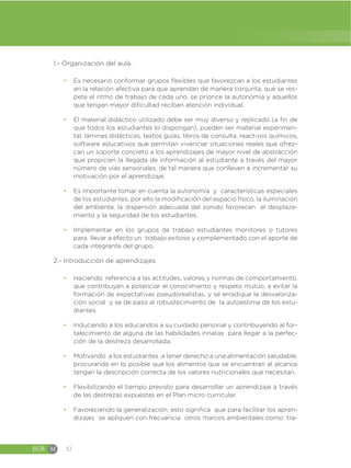 EGB M 32
1.- Organización del aula.
đ Es necesario conformar grupos flexibles que favorezcan a los estudiantes
en la relación afectiva para que aprendan de manera conjunta, que se res-
pete el ritmo de trabajo de cada uno, se priorice la autonomía y aquellos
que tengan mayor dificultad reciban atención individual.
đ El material didáctico utilizado debe ser muy diverso y replicado (a fin de
que todos los estudiantes lo dispongan), pueden ser material experimen-
tal, láminas didácticas, textos guías, libros de consulta, reactivos químicos,
software educativos que permitan vivenciar situaciones reales que ofrez-
can un soporte concreto a los aprendizajes de mayor nivel de abstracción
que propicien la llegada de información al estudiante a través del mayor
número de vías sensoriales, de tal manera que conlleven a incrementar su
motivación por el aprendizaje.
đ Es importante tomar en cuenta la autonomía y características especiales
de los estudiantes, por ello la modificación del espacio físico, la iluminación
del ambiente, la dispersión adecuada del sonido favorecen el desplaza-
miento y la seguridad de los estudiantes.
đ Implementar en los grupos de trabajo estudiantes monitores o tutores
para llevar a efecto un trabajo exitoso y complementado con el aporte de
cada integrante del grupo.
2.- Introducción de aprendizajes
đ Haciendo referencia a las actitudes, valores y normas de comportamiento,
que contribuyan a potenciar el conocimiento y respeto mutuo, a evitar la
formación de expectativas pseudorealistas, y se erradique la desvaloriza-
ción social y se de paso al robustecimiento de la autoestima de los estu-
diantes.
đ Induciendo a los educandos a su cuidado personal y contribuyendo al for-
talecimiento de alguna de las habilidades innatas para llegar a la perfec-
ción de la destreza desarrollada.
đ Motivando a los estudiantes a tener derecho a una alimentación saludable,
procurando en lo posible que los alimentos que se encuentran al alcance
tengan la descripción correcta de los valores nutricionales que necesitan.
đ Flexibilizando el tiempo previsto para desarrollar un aprendizaje a través
de las destrezas expuestas en el Plan micro curricular.
đ Favoreciendo la generalización, esto significa que para facilitar los apren-
dizajes se apliquen con frecuencia otros marcos ambientales como: tra-
 