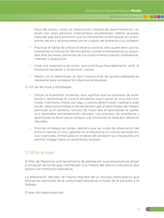 33
CIENCIAS NATURALES
Educación General Básica Media
bajos de campo, visitas de observación, trabajos de experimentación, re-
lación con otras personas (intercambios estudiantiles), talleres grupales
fuera del aula, para promover que los estudiantes se fortalezcan en un am-
biente natural y se empoderen por el cuidado del ambiente y su contexto.
đ Practicar el hábito de utilizar el refuerzo positivo, esto quiere decir que fa-
vorecemos la motivación del estudiante cuando incrementamos su seguri-
dad ante las tareas, partiendo de sus conocimientos previos, preferencias,
intereses y disposición
đ Crear una experiencia de éxitos que contribuye favorablemente ante la
resolución de tareas y situaciones nuevas.
đ Mediar con el aprendizaje, es decir proporcionar las ayudas pedagógicas
necesarias para conseguir los objetivos propuestos.
3.- En las técnicas y estrategias
đ Utilizar la enseñanza incidental, esto significa que los procesos de ense-
ñanza y aprendizaje la inicia el estudiante, que cuando es muy bien mo-
tivado, manifiesta interés por algo y solicita determinado material o pide
ayuda, selecciona el espacio donde tendrá lugar el aprendizaje (de manera
particular es el contexto natural), de modo que el aprendizaje se sujeta-
rá a resultados eminentemente naturales. Los procesos de enseñanza y
aprendizaje se da en pocos ensayos y la conclusión es dada por refuerzos
naturales.
đ Priorizar el trabajo de campo, debido a que las visitas de observación del
entorno natural (in situ) generan en el estudiante un cúmulo de experien-
cias vivenciales, enmarcadas en el deseo de satisfacer sus inquietudes y le
permite indagar sobre un aprendizaje recibido.
2.1.10 Plan de mejora
El Plan de Mejora es una herramienta de planeación cuyo propósito es dirigir
y encauzar acciones que contribuyan a la mejora del servicio educativo que
presta una institución educativa.
La elaboración del plan de mejora requiere de un proceso participativo que
incluya las opiniones de la comunidad educativa a través de la consulta y el
diálogo.
El plan de mejora permite:
 