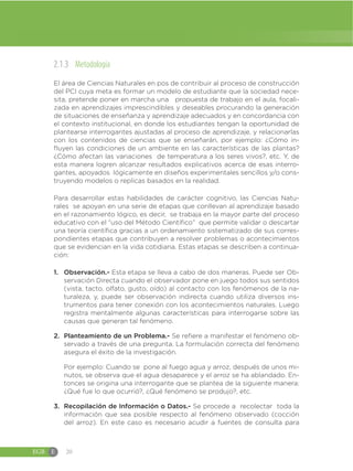 EGB E 20
2.1.3 Metodología
El área de Ciencias Naturales en pos de contribuir al proceso de construcción
del PCI cuya meta es formar un modelo de estudiante que la sociedad nece-
sita, pretende poner en marcha una propuesta de trabajo en el aula, focali-
zada en aprendizajes imprescindibles y deseables procurando la generación
de situaciones de enseñanza y aprendizaje adecuados y en concordancia con
el contexto institucional, en donde los estudiantes tengan la oportunidad de
plantearse interrogantes ajustadas al proceso de aprendizaje, y relacionarlas
con los contenidos de ciencias que se enseñarán, por ejemplo: ¿Cómo in-
fluyen las condiciones de un ambiente en las características de las plantas?
¿Cómo afectan las variaciones de temperatura a los seres vivos?, etc. Y, de
esta manera logren alcanzar resultados explicativos acerca de esas interro-
gantes, apoyados lógicamente en diseños experimentales sencillos y/o cons-
truyendo modelos o replicas basados en la realidad.
Para desarrollar estas habilidades de carácter cognitivo, las Ciencias Natu-
rales se apoyan en una serie de etapas que conllevan al aprendizaje basado
en el razonamiento lógico, es decir, se trabaja en la mayor parte del proceso
educativo con el “uso del Método Científico” que permite validar o descartar
una teoría científica gracias a un ordenamiento sistematizado de sus corres-
pondientes etapas que contribuyen a resolver problemas o acontecimientos
que se evidencian en la vida cotidiana. Estas etapas se describen a continua-
ción:
1. Observación.- Esta etapa se lleva a cabo de dos maneras. Puede ser Ob-
servación Directa cuando el observador pone en juego todos sus sentidos
(vista, tacto, olfato, gusto, oído) al contacto con los fenómenos de la na-
turaleza, y, puede ser observación indirecta cuando utiliza diversos ins-
trumentos para tener conexión con los acontecimientos naturales. Luego
registra mentalmente algunas características para interrogarse sobre las
causas que generan tal fenómeno.
2. Planteamiento de un Problema.- Se refiere a manifestar el fenómeno ob-
servado a través de una pregunta. La formulación correcta del fenómeno
asegura el éxito de la investigación.
Por ejemplo: Cuando se pone al fuego agua y arroz, después de unos mi-
nutos, se observa que el agua desaparece y el arroz se ha ablandado. En-
tonces se origina una interrogante que se plantea de la siguiente manera:
¿Qué fue lo que ocurrió?, ¿Qué fenómeno se produjo?, etc.
3. Recopilación de Información o Datos.- Se procede a recolectar toda la
información que sea posible respecto al fenómeno observado (cocción
del arroz). En este caso es necesario acudir a fuentes de consulta para
 