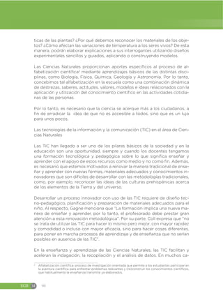 EGB M 90
ticas de las plantas? ¿Por qué debemos reconocer los materiales de los obje-
tos? ¿Cómo afectan las variaciones de temperatura a los seres vivos? De esta
manera, podrán elaborar explicaciones a sus interrogantes utilizando diseños
experimentales sencillos y guiados, aplicando o construyendo modelos.
Las Ciencias Naturales proporcionan aportes específicos al proceso de al-
fabetización científica2
mediante aprendizajes básicos de las distintas disci-
plinas, como Biología, Física, Química, Geología y Astronomía. Por lo tanto,
concebimos tal alfabetización en la escuela como una combinación dinámica
de destrezas, saberes, actitudes, valores, modelos e ideas relacionados con la
aplicación y utilización del conocimiento científico en las actividades cotidia-
nas de las personas.
Por lo tanto, es necesario que la ciencia se acerque más a los ciudadanos, a
fin de erradicar la idea de que no es accesible a todos, sino que es un lujo
para unos pocos.
Las tecnologías de la información y la comunicación (TIC) en el área de Cien-
cias Naturales
Las TIC han llegado a ser uno de los pilares básicos de la sociedad y en la
educación son una oportunidad, siempre y cuando los docentes tengamos
una formación tecnológica y pedagógica sobre lo que significa enseñar y
aprender con el apoyo de estos recursos como medio y no como fin. Además,
es necesario que estemos motivados a renovar la manera tradicional de ense-
ñar y aprender con nuevas formas, materiales adecuados y conocimientos in-
novadores que son difíciles de desarrollar con las metodologías tradicionales,
como, por ejemplo, reconocer las ideas de las culturas prehispánicas acerca
de los elementos de la Tierra y del universo.
Desarrollar un proceso innovador con uso de las TIC requiere de diseño tec-
no-pedagógico, planificación y preparación de materiales adecuados para el
niño. Al respecto, Gagne menciona que “La formación implica una nueva ma-
nera de enseñar y aprender, por lo tanto, el profesorado debe prestar gran
atención a esta renovación metodológica”. Por su parte, Coll expresa que “no
se trata de utilizar las TIC para hacer lo mismo pero mejor, con mayor rapidez
y comodidad o incluso con mayor eficacia, sino para hacer cosas diferentes,
para poner en marcha procesos de aprendizaje y de enseñanza que no serían
posibles en ausencia de las TIC”.
En la enseñanza y aprendizaje de las Ciencias Naturales, las TIC facilitan y
aceleran la indagación, la recopilación y el análisis de datos. En muchos ca-
2
Alfabetización científica: proceso de investigación orientada que permite a los estudiantes participar en
la aventura científica para enfrentar problemas relevantes y (re)construir los conocimientos científicos,
que habitualmente la enseñanza transmite ya elaborados.
 