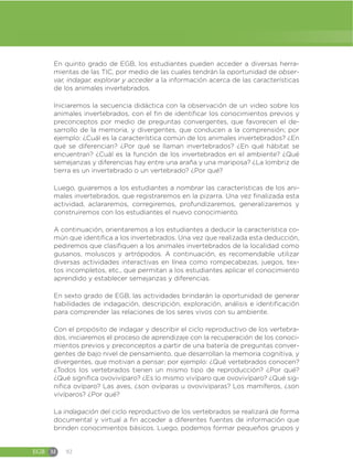 EGB M 92
En quinto grado de EGB, los estudiantes pueden acceder a diversas herra-
mientas de las TIC, por medio de las cuales tendrán la oportunidad de obser-
var, indagar, explorar y acceder a la información acerca de las características
de los animales invertebrados.
Iniciaremos la secuencia didáctica con la observación de un video sobre los
animales invertebrados, con el fin de identificar los conocimientos previos y
preconceptos por medio de preguntas convergentes, que favorecen el de-
sarrollo de la memoria, y divergentes, que conducen a la comprensión; por
ejemplo: ¿Cuál es la característica común de los animales invertebrados? ¿En
qué se diferencian? ¿Por qué se llaman invertebrados? ¿En qué hábitat se
encuentran? ¿Cuál es la función de los invertebrados en el ambiente? ¿Qué
semejanzas y diferencias hay entre una araña y una mariposa? ¿La lombriz de
tierra es un invertebrado o un vertebrado? ¿Por qué?
Luego, guiaremos a los estudiantes a nombrar las características de los ani-
males invertebrados, que registraremos en la pizarra. Una vez finalizada esta
actividad, aclararemos, corregiremos, profundizaremos, generalizaremos y
construiremos con los estudiantes el nuevo conocimiento.
A continuación, orientaremos a los estudiantes a deducir la característica co-
mún que identifica a los invertebrados. Una vez que realizada esta deducción,
pediremos que clasifiquen a los animales invertebrados de la localidad como
gusanos, moluscos y artrópodos. A continuación, es recomendable utilizar
diversas actividades interactivas en línea como rompecabezas, juegos, tex-
tos incompletos, etc., que permitan a los estudiantes aplicar el conocimiento
aprendido y establecer semejanzas y diferencias.
En sexto grado de EGB, las actividades brindarán la oportunidad de generar
habilidades de indagación, descripción, exploración, análisis e identificación
para comprender las relaciones de los seres vivos con su ambiente.
Con el propósito de indagar y describir el ciclo reproductivo de los vertebra-
dos, iniciaremos el proceso de aprendizaje con la recuperación de los conoci-
mientos previos y preconceptos a partir de una batería de preguntas conver-
gentes de bajo nivel de pensamiento, que desarrollan la memoria cognitiva, y
divergentes, que motivan a pensar; por ejemplo: ¿Qué vertebrados conocen?
¿Todos los vertebrados tienen un mismo tipo de reproducción? ¿Por qué?
¿Qué significa ovovivíparo? ¿Es lo mismo vivíparo que ovovivíparo? ¿Qué sig-
nifica ovíparo? Las aves, ¿son ovíparas u ovovivíparas? Los mamíferos, ¿son
vivíparos? ¿Por qué?
La indagación del ciclo reproductivo de los vertebrados se realizará de forma
documental y virtual a fin acceder a diferentes fuentes de información que
brinden conocimientos básicos. Luego, podemos formar pequeños grupos y
 